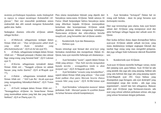 meminta perlindungan kepadamu, maka lindungilahPara ulama menjelaskan hikmah yang dipetik dari                4.    Ayat bermakna “kelompok” Dalam hal ini
ia supaya ia sempat mendengar Kalamullah (Al-  banyaknya nama-nama Al-Quran. Salah satunya Al                 orang arab berkata : daun itu pergi bersama ayat
Quran)”. Dari sini muncullah perdebatan antara Fairuz Abadi berpendapat bahwa banyaknya nama                  (kelompok) mereka.
muktazilah dan ahli sunnah mengenai Kalamullah yang diberikan kepada Al-Quran menunjukkan
qadim atau hadist.                             kemuliaan dan kesempurnaan Al-Quran untuk                      Dari segi terminologi para ulama, kata ayat berarti
                                               dijadikan pedoman dalam mengarungi kehidupan.                  satuan dari Al-Quran yang mempunyai awal dan
Sedangkan diantara sifat-sifat al-Quran adalah Nama-nama al-Quran dan sifat-sifatnya bersifat                 akhir berfungsi sebagai bagian dari sebuah surat Al-
sebagai berikut :                              tauqifiyyah, yang bersumber dari al-Quran sendiri.             Quran.

a.       Al-Mubarak, sebagaimana terdapat dalam        C.     Karakteristik Ayat dan Batasannya.             Dari kedua definisi diatas dapat disimpulkan bahwa
firman Allah swt : “Dan (al-Quran)ini adlah kitab      a.     Definisi ayat.                                 ayat-ayat Al-Quran adalah sebuah mu‟jizat, yang
yang        telah      Kami       turunkan     yang                                                          mana daidalamnya terdapat ungkapan hikmah dan
diberkahi(mubarak)”. (Q.S al-An‟am ayat 92).           Secara etimologi ayat berasal dari at-ta‟ayyi yang nasihat bagi orang yang mau mengmbil pelajaran,
b.       Al-Huda, sebagaimana terdapat dalam firman    bermakna mendirikan dan memperkuat. Dalam Al- dan juga sebagai bukti kebenaran dakwah Rasulallah
Allah swt : “ Menjadi petunjuk ( Hudan) dan rahmat     Quran, kata ayat memiliki beberapa arti diantaranya : saw.
bagi orang-orang yang beramal baik”. (Q.S Lukman
ayat 3)                                                1.      Ayat bermakna “tanda”, seperti dalam firman    b.     Karakteristik ayat Al-Quran.
c.       Al-Karim, sebagaimana termaktub dalam         Allah yang artinya : “Dan Nabi mereka mengatakan
                                                       kepada mereka ; sesungguhnya tanda ia akan             Ayat-ayat Al-Quran memiliki berbagai variasi, mulai
firman Allah swt ; “Sungguh a-Quran ini adalah                                                                dari panjang ayat, gaya bahasa. Ayat Al-Qur‟an ada
bacaan yang mulia (karim)”. (Q.S al-Waqiah ayat        menjadi raja”. (Q,S Al-baqarah ayat 248).
                                                       2.      Ayat bermakna “sesuatu yang menakjubkan”,      yang pendek dan juga ada yang panjang, bahkan ada
77).                                                                                                          yang satu kalimat dan juga ada yang panjang seperti
d.       A-Hakim , sebagaimana termaktub dalam         seperti dalam firman Allah yang artinya: “ Dan telah
                                                       Kami jadikan (Isa) putra Maryam beserta ibunya         Q.Sal-Baqarah ayat 282. Gaya bahasa yang
firman Allah swt : “Alif Lam Ra‟. Ini;ah ayat-ayat                                                            disampaikan juga beragam, ada ayat deskriptif yang
yang mengandung hikmah(al-Hakim)”. (Q.S Yunus          sesuatu bikti yang nyata”. (Q.S Al-Mu‟minun ayat
                                                       50).                                                   menerangkan surga dan neraka , ada juga yang
ayat 1).                                                                                                      argumentatif , naratif dan lain sebagainya. Batasan
e.       Al-Fashl, terdapat dalam firman Allah swt :   3.      Ayat bermakna „sekumpulan manusia‟ dalam
                                                       perkataan Arab : kharajal qaumu bi ayatihim (kaum      akhir ayat Al-Quran juga bermacam-macam, ada
“Sesungguhnya al-Quran itu benar-benar firman                                                                 ayat yang selesai sebelum perkataan selesai, ada juga
yang memisahkan antara yang hak dan yang bathil(       itu keluar bersama seluruh kumpulannya).
                                                                                                              yang selesai bersamaan dengan perkataan.
fashlun)”. (Q.S at-Thariq ayat 13).

                                                                                                                                                                 3
 