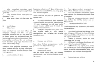 Saling memperkuat pernyataan, seperti        Pengetahuan terhadap surat Al-Quran dari permulaan 1.       Surat yng mempunyai satu nama, seperti : an-
perkataan keluaraga firaun yang beriman(Q.S Ghafir   dan akhir setiap surat adalah hal yang taufqy, yang Nisa, al-A‟raf, al-An;am, maryam dan lain-lain.
ayat 41-42)                                          mesti memerlukan ijtihad.                           2.      Surat yang mempunyai banyak nama, seperti
        Saling memberi balance, seperti ( Q,S Al-                                                        surat Al-Maidah yang disebut juga al-Uquddan juaga
                                                     Jumlah surat-surat Al-Quran ada perbedaan dua al-Munqadah.
Infithar ayat 13-14)
                                                     pendapat yaitu :                                    3.      Dau surat yang punya satu nama , seperti
        Sebab akibat, seperti Al-Quran surat An-
Nashr.                                                      Az-Zarkasyi mengatakan bahwa surat-surat surat An-Nass dan Al-Falaq dasebut surat al-
                                                     Al-Quran menurut ahlul-Halli wal Aqdi berjumlah Muawwidzatain.
                                                     114 surat, sebagaimana yang ada pada mushaf d.              Klasifikasi surat-surat Al-Quran
D.     Surat Al-Quran.                              ustmani. Awalnya adalah surat Al-Fatihah dan          Adapun surat-surat yang ada pada Al-Quran terbagi
a.     Definisi Surat                               Akhirnya adala surat An-Nas.                          menjadi 4 macam:
                                                          Al-Mujahid mengatakan bahwa jumlah surat-
Secara etimologi kata surat dalam bahasa arab surat Al-Quran adalah 113 surat. Dengan                     1.      Ath-Thiwal ( tujuh surat yang panjang) yaiyu
mempunyai beberapa akar kata. Ada yang menggabungkan surat At-Taubah dan An-Anfal                         surat Al-Baqaran, Ali-Imran, An-Nisa, Al-Maidah,
mengatakan berasal dari kata su‟r yang berarti sisa menjadi satu surat.                                   Al-an‟am, Al‟raf,dan al-Anfal karena tema sama dan
air minum, adajuga yang mengatakan berasal dari                                                           tidk terpusah dari basmallah.
kata sur yang berarti dinding yang membatasi, ulama                                                       2.      Al-Miun ( seratusan), dimulai dari surat
lain mengtakan surat berasal dari kata surah yang                                                         yunus smpai surat As-Syura
                                                    c.    Penamaan surat Al-Quran .
berarti kedudukan yang tinggi. Dinamakan surat                                                            3.      Al-Matsani ( yang diulang-ulang)dimulai dari
karena kedudukammya timggi.                         Para ulama berbeda pendapattentang sumber             surat An-Naml sampai surat Al-hujurat.
                                                   penamaan surat Al-Quran diantaranya:                   4.      Al-Munfassal ( yang terpisah-pisah) dimulai
Sedangkan dalam pengertian terminologis, surat
                                                                                                          dari surat Al-Hujurat sampai surat ysng terakhir Al-
berarti kumpulan ayat-ayat Al-Quran yang berdiri 1.       Sumber dari ijtihad.                            Quran. Al-munfasl dibagi menjadi tiga bagian yaitu:
sendiri yang mempunyai permulaan dan akhir , batas 2.     Penaman secara taufiqy.                         surst panjang , surat menengah dan surat pendek.
terpotongnya ayat.                                 Dari segi jumlah macam nama dan ketiadaan
                                                   namanya, surat – surat Al-Quran dibedakan menjadi
b.      Jumlah surat dalam Al-Quran
                                                   tiga macam :
                                                                                                          e.     Susunan surat-surat Al-Quran


                                                                                                                                                            5
 