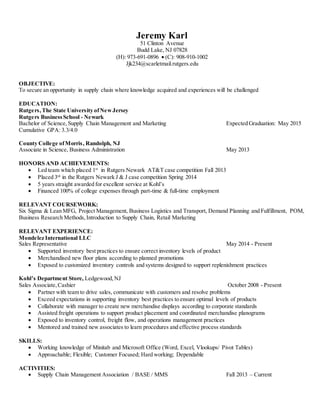 Jeremy Karl 
51 Clinton Avenue 
Budd Lake, NJ 07828 
(H): 973-691-0896  (C): 908-910-1002 
Jjk234@scarletmail.rutgers.edu 
OBJECTIVE: 
To secure an opportunity in supply chain where knowledge acquired and experiences will be challenged 
EDUCATION: 
Rutgers, The State University of New Jersey 
Rutgers Business School - Newark 
Bachelor of Science, Supply Chain Management and Marketing Expected Graduation: May 2015 
Cumulative GPA: 3.3/4.0 
County College of Morris , Randolph, NJ 
Associate in Science, Business Administration May 2013 
HONORS AND ACHIEVEMENTS: 
 Led team which placed 1st in Rutgers Newark AT&T case competition Fall 2013 
 Placed 3rd in the Rutgers Newark J & J case competition Spring 2014 
 5 years straight awarded for excellent service at Kohl’s 
 Financed 100% of college expenses through part-time & full-time employment 
RELEVANT COURSEWORK: 
Six Sigma & Lean MFG, Project Management, Business Logistics and Transport, Demand Planning and Fulfillment, POM, 
Business Research Methods, Introduction to Supply Chain, Retail Marketing 
RELEVANT EXPERIENCE: 
Mondelez International LLC 
Sales Representative May 2014 - Present 
 Supported inventory best practices to ensure correct inventory levels of product 
 Merchandised new floor plans according to planned promotions 
 Exposed to customized inventory controls and systems designed to support replenishment practices 
Kohl’s Departme nt Store, Ledgewood, NJ 
Sales Associate, Cashier October 2008 - Present 
 Partner with team to drive sales, communicate with customers and resolve problems 
 Exceed expectations in supporting inventory best practices to ensure optimal levels of products 
 Collaborate with manager to create new merchandise displays according to corporate standards 
 Assisted freight operations to support product placement and coordinated merchandise planograms 
 Exposed to inventory control, freight flow, and operations management practices 
 Mentored and trained new associates to learn procedures and effective process standards 
SKILLS: 
 Working knowledge of Minitab and Microsoft Office (Word, Excel, Vlookups/ Pivot Tables) 
 Approachable; Flexible; Customer Focused; Hard working; Dependable 
ACTIVITIES: 
 Supply Chain Management Association / BASE / MMS Fall 2013 – Current 
