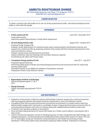 June 2016 - December 2016
August 2013 - October 2015
June 2011 - July 2013
AMRUTA ROHITKUMAR SHINDE
#07-3962 Bedok Reservoir road, Block 713, Singapore, 470713
+6583984153 | ramruta25@gmail.com
CAREER OBJECTIVE
To obtain a position that will enable me to use my strong organizational skills , educational background and
ability to work well with people.
EXPERIENCE
K Entry system pte ltd
Credit administrator
Data Entry system Administrator in Credit Admin department
VA tech Wabag limited, India
Proposal Tender Engineer E&I
Evaluate Tender Speciﬁcation for industrial waste water treatment plants and Develop Customer and
request into a Technical offer by proposing solutions that comply with the Customer requirements in the
most cost effective manner.
Prepare costing as per standard process and tools.
Attend conference calls and meetings with end client whenever required.
Coordinating with sales and Process team.
Transparent Energy systems Pvt ltd
Proposal Engineer Electrical
Performing detail study of tender documents,Designing technical and commercial offer for waste heat
recovery power plant
Generate Enquiries as per BOM and validation of Quotations received.
Preparation of bid in cost effective manner.
EDUCATION
Rajarambapu Institute of technology
Electrical Engineeringwith 71.38 %
2011
Shivaji University
Higher secondary educationwith 73.67%
2007
JOB RESPONSIBILITY
Evaluation of documents in effective manner and Develope Customer request into a technocommercial
offer by proposing solutions that satisfy Customer requirement in most cost effective manner.
Completing Offer with accurate technical and commercial commitments in a timely manner within the
deﬁned tender budget which will result in a proﬁtable contract. Prepare technical and commercial offer by
using standard procedures and tools of company along with validated data provided by sales team
To perform risk, Deviation analysis on the projects.
Drive and help making decisions for issues that impact at a Tender Level to deliver a winning bid, with a
clear scope .
Techno-commercial evaluation consist of Sending Enquiries of major components like High Voltage ,Low
Voltage switchgears, Transformers,Busducts,Cables,Illumination system,UPS system Fire alarm ,PLC etc.
HT/ LT Switchgear sizing and Tansformer sizing Calculations with Feeder list according to load
distribution. Performing Cable sizing Calculations preparing Cable schedule. Preparation of Earthing
 