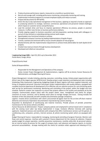 • Produce business performance reports, measured on a monthly or quarterly basis.
• Recruit and manage staff, including performance monitoring, and possibly mentoring and training.
• Implemented innovative programs to increase employee loyalty and reduce turnover.
• Prepare bid documents for RFP & RFQ.
• Direct the day to day operational management of the business, applying as required a hands-on approach
to producing solutions to strategic, technical, commercial, operational and personnel related challenges
which impact on customer service and performance.
• Lead the constant drive and focus to improve operational efficiency via process, people or practical
measures. In effect raise the bar on business performance delivery.
• Provide ongoing support to business acquisition and bid preparation, working closely with colleagues in
pursuit of new contracts or extending existing contract work scopes.
• Spearheaded cross-functional initiative to achieve.
• Strengthened company's business by leading implementation of Apollo Project.
• Trained, coached and mentored staff to ensure smooth adoption of new program.
• Worked directly with the implementation department to achieve timely deliverables for both Apollo & IGT
projects.
• Created new revenue streams through business development.
• Developed and rolled out new policies.
I engineering Congo SARL – April 29, 2011 up to December 2013
Pointe Noire, Congo, Africa.
Project/Country Head
Duties & Responsibilities
- Responsible for the Management and Operations of the company
- Duties include Project Management & Implementations, Logistics (off & on-shore), Human Resources &
Administration, and Budget Planning & Finance.
Project Management- includes initiating, planning, execution, controlling, closing. Initiate project opportunities with
Africa’s two of the largest operator MTN & Airtel. Develop project scope statement and deployment plan including
Scheduling, Risks Assessment, Engineering, Budgeting (Capex & Opex), logistics (off-shore supplied materials), and
hiring of competent personnel. Execution and proper project implementation with quality delivery, equipped with
complete technical experiences & development of an effective sub-con selection process for sub-contracting works
with set Kpi for performance monitoring. Monitoring and controlling of the project, within the budget and time
schedule. Performs random site inspection to ensure that projects adhere to the quality and standards set by the
company. Communicates project status with the project owner, team, management and clients for proper
resolution on issues, variances, and to develop action plans to manage changes and issues. Closing includes full
handover of the sites physically and with complete documentation package compliance.
Logistics- involves direct coordination with client’s procurement & logistic team for the on-time off-shore material
deliveries and necessary importation documentation required during customs clearing.
Acquisition & development of warehousing and material inventory. Provide process of periodic preventive
maintenance for the service vehicles and office.
Human Resources & Administration- Prepare company policies and employment contract based and in compliance
with the existing Local Labor law being implemented in Congo. Conducts effective interview with aspiring
applicants. Implement process and coordinates with company that offers maintenance services such for genset, air
conditioning units, computers, printers, internet services, & vehicle monitoring system which are equipped with
GPS.
Budget Planning & Finance- responsible for managing, monitoring & controlling of program financials. Monitor cash
flows and control expenses. Interface with customer’s finance department for the invoices & collection. Prepares
weekly budget for project operation, monthly preventive maintenance, monthly utility bills, & personnel salaries.
Set an internal system & process for the usage of company tools, cash advances and expense reports, to monitor
personnel accountabilities. Arrange meeting with the clients for variation orders approval and releasing of P.O.,
 