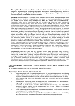 Site Acquisition- for site deliberation sheet reviews based on Radio Network Planning nominal points, assist in
commercial terms negotiation and approval, Contract of Lease reviews, and attend government sessions or
public hearings for permitting acquisition. Coordination and securing of proper permitting and other necessary
documents especially during the start of construction works.
Civil Works- Manages contractor’s activities to ensure compliance with the existing implementing codes of the
Philippines, company standards, and specifications; ensures that the project is completed within the budget
and specified timeline. Monitors proper implementation of MSC, BSC and new sites initializing from SKOM,
Mobilization. Attend concrete and tensile testing, Field Density Testing. Checking of quality and quantity
implementation, variations review, attend PAT, clearing, and FAT. Renders close physical inspection and
implementation of the project with the following works; To verify correct rebar installation, concrete pouring
procedures (monolithic or isolated) and requirements (slump test cone, concrete sample cylinders, curing pond,
no. of bagger mixers, etc.), Site Development including perimeter fence, earthfill and compaction, soil poisoning
and termite control, electrical system and grounding system, facilities such as installation of equipment room,
genset house, and guard house, foundation works and tower erection, electrical works of the project (lighting
accessories, fittings, wiring, conduiting and electrical panels), water proofing works, Storm water drainage
system, Fire Protection system, HVAC system, Fuel room, application of the temporary power connection and
other site documentations. Check materials and workmanship. Monitors and coordinate with the designer on
any deviation or seemed contrary to the plans and specifications as it indicates against any accepted
engineering standards. Prepare purchase requisition slip of needed materials and materials delivery on site.
Coordinate with the supplier regarding requirements of the projects and verifies order as per specification.
Prepare projects schedule, cash flow, bar cutting list, materials take-off and progress accomplishment reports.
Implementation of safety construction program in conformity with the regulatory laws and project guidelines.
Conduct testing and commissioning such as tower vertically test, megger test, cable insulation test, torque test,
and voltage test .Conducts inspection for acceptance with vendor and review on punchlist; monitors
corresponding rectification works. Verifies as-built drawings.
Telecoms/RNO- review of BOQ and BOM prior to delivery, perform proper telecom and quality installation,
Verifies Sector Antenna azimuths and downtilts, TRX upgrades, alarm testing both external and internal, BTS
configuration upgrades, VSWR, drive test and optimization, perform basic inter sectoral antenna handover,
checking of RX signal strength to both indoor and outdoor coverage. Monitors KPI (Key Performance Indicators)
and STATS of newly integrated and On-aired sites, to ensure that Call Drop Rate, Call Set up Success Rate, Hand
Over Success Rate, and Stand alone Dedicated Control Channel Congestion Rate were not compromised which
eventually up lift the impression of the Network performance in terms of the good services being provided.
HUAWEI TECHNOLOGIES PHILIPPINES, INC. – November 2005 up to July 2007 (DIGITEL MOBILE Phil’s., INC.
PROJECT)
14th
Flr. Galleria Corporate Center, Edsa cor. Ortigas Ave., Quezon City, Philippines.
Regional Project Manager- December 2006 up to the July 2007
- Responsible for the South Luzon Region implementation for Digitel Mobile Philippines, Inc GSM New
and Change Out Projects using Huawei supplied equipments. Provide the application and integration of
the project management process of initiating, planning, executing, monitoring, controlling, and closing.
- Directs BIS (Bringing Into Service) activities to ensure site installations adhered to its standard
requirements.
- Provide realistic rollout projection on the deliverables to be accomplished by each department SAQ,
Engineering, Transmission, RNP, Telecom, and CW construction team.
- Responsible for monitoring and controlling different departments ensuring quality and on time
deliverables including offshore materials and equipments such as towers, telecom and microwave
equipments will be available on time.
- Attend and provide weekly progress report citing the accomplishments, issues, risks and solutions to
aware the client of the overall project status.
- Directly coordinate with client counterparts to discuss project issues that may pose potential delay
with the presentation of possible solutions to perform within the agreed project schedule.
 