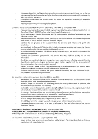 - Educates and develops staff by conducting regular communicating meetings, in house and on the job
trainings, coaching, and counseling, and other developmental activities, to improve skills, motivate the
team and promote teamwork.
- Observes established safety and health standard procedures and regulations in carrying out duties and
responsibilities.
- Prepare progress billing and provide progress photos.
Civil Works Project Manager and Site Acquisition & Permitting - May 2006 up to December 2006
- Prepares rollout plan and manages the SAQ, Engineering, and CW operation for Digitel Mobile Phil., Inc
(Suncellular) Phase5 GSM NCR roll out using Huawei supplied equipments.
- Directs SAQ, Network Planning, Engineering, and CW Implementation schedule of activities in line with
the project roll out plan.
- Prepares and monitors the project weekly roll out plan and coordinate with concerned managers and
team leaders to ensure effective execution of the roll out plan.
- Monitors the site progress of the sub-contractors the on time, cost effective and quality site
completion.
- Monitors Ready for Telecom (RFT) deliverables including change out activities, and ensure that the site
constructed adhered to the approved Detailed Design Drawings.
- Monitors Preliminary Acceptance Test and Site Acceptance Test Report, and ensure that there are no
major deficiencies listed.
- Monitors Sub-Contractor’s performance, and ensure that they produced quality and on-time
deliverables.
- Coordinate and provide client project management team a weekly report reflecting accomplishments,
dependencies, deficiencies, targets, and discuss urgent matters together with the presentation of
alternative solutions that needs immediate approval.
- Involves in contract review for both client and subcontractor service agreement, and provide, revise
provisions that would create an acceptable parameters to both parties.
- Monitors roll out activities based on the agreed schedule considering the triple constraints; scope,
cost, and time to ensure quality deliverables.
Site Acquisition and Permitting Manager- November 2005 to May 2006
- Manages the site acquisition and permitting operation for Digitel Mobile Phil., Inc (Suncellular) Phase5
GSM NCR roll out using Huawei supplied equipments.
- Introduce proper site acquisition and permitting procedures for a systematic flow of operation, and
documentation both internally and externally.
- Analyzed the present site acquisition problem being faced by the company and design a structure that
will remedy the lapses and failures that were encountered.
- Re-construct the site acquisition and permitting organizational structure, and evaluate the appropriate
number of man power requirement to be allocated for a specific scope of work.
- Monitors and responsible for delivering sites ready for mobilization.
- Involves in negotiation and troubleshoot problems that arise in the site.
- Direct SAQ personnel for a proper approach and appropriate solution to a certain problem.
- Prepares and submit status report to be used as reference by client and inform them of the current
situation of the site.
TRISILCO FOLEC PHILIPPINES INCORPORATED – May 2003 – November 2005
KEPPEL COMMUNICATIONS PHILPPINES INCORPORATED (GLOBE TELECOM PROJECT)
9TH
Floor Equitable Bank Tower, Paseo de Roxas, Salcedo Village, Makati City, Philippines.
Site Acquisition and Permitting Executive – May to September 2003
- Scouts for land sites, which meets specifications set by Network Planning and conducts preliminary
negotiations with property owners.
 