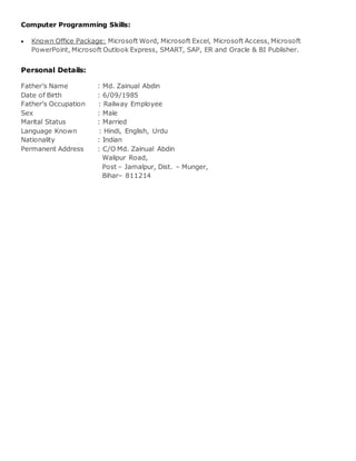 Computer Programming Skills:
 Known Office Package: Microsoft Word, Microsoft Excel, Microsoft Access, Microsoft
PowerPoint, Microsoft Outlook Express, SMART, SAP, ER and Oracle & BI Publisher.
Personal Details:
Father’s Name : Md. Zainual Abdin
Date of Birth : 6/09/1985
Father’s Occupation : Railway Employee
Sex : Male
Marital Status : Married
Language Known : Hindi, English, Urdu
Nationality : Indian
Permanent Address : C/O Md. Zainual Abdin
Walipur Road,
Post – Jamalpur, Dist. – Munger,
Bihar– 811214
 