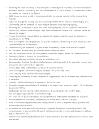  Reviewing the stock availability of Top selling Sku's in the region & requesting the inter consolidation
within KSA level by coordinating with the planning team & in case of scarcity of the same with in KSA
we escalate the request to the Buyers.
 S1G1 Review i.e. what is sold vs Replenishment & Do the manual transfer for the missing Sku’s
instantly.
 Daily walk through the Staging area & Coordinating with the WH for clearance of the staging area.
 Coordinating with the WH team for stock dispatch based on store receiving capacity.
 Reviewing the CP allocation vs store wise stock holding capacity & do the correction where ever
required (We call each Store manager/ Dept. Staff & understand the practical Challenges before we
allocate the stocks.).
 Physical Check of the Products before we allocate the stocks in order to ensure the allocation is
accurate as per the MDQ.
 While checking the products physically we give the feedback on the Pricing, Product defects etc. then
Then We Upload the Pre-Allocation.
 Daily Monitoring the movement of ageing stocks & suggesting the PR if the liquidation is poor.
 We Check each & every fitting are properly aligned as per the layout.
 New GRN's are prioritized on the front pocket & highlighted properly as per the Display Guidelines.
 Destination Display is done as per the guidelines.
 Non trading allocated for display purpose are utilized correctly.
 Getting product feedback from Dept. staff & Manager on the fast seller & the slow seller then we take
appropriate action very next day against it.
 Training dept. staffs on the Display Guidelines & Customer service.
 Cross checking the Consolidation request has been sent or received 100%.
 Cross Checking if any Damage items are displayed.
 Observing the productivity of some categories & Suggesting to AM's & CM for the dept. area reduction
or expansion.
 Feedback to AM's & CM about the observation during store visit.
 Competitor Survey on weekly basis & feedback to the buying team on product quality, Pricing, location
& promotion/ Offers.
 Conducting I Connect training on the critical issues & provide solution on monthly basis.
 New Sore opening (stocks plan and merchandising).
 Pre- event we pre-planned the stocks on department level and help the store team for execution.
 Product feedback on slow seller/ fast seller as per market trend, we send to buyers.
 Store re-merchanding post event based on requirement in order to align the display guideline and
keep the best store standard.
 We analyze the store wise performance of our respective department on weekly basis and take
corrective action to overcome the DE growth on those certain stores in terms of Stocks mix, staffing,
display, store layout etc.
 Monitor every month Sales Event sales thru in every Cosmetics brand for all location and monitor stock
level as well.
 