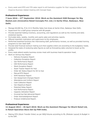  Every week send MTD and YTD sales report to all Cosmetics supplier for their respective Brand and
Organize Business related meeting with Concept Head.
Professional Experience:
7 June 2016 – 27th
September 2016: Work as the Assistant HUB Manager for Big
Basket.com (Innovative Retail Concepts Pvt. Ltd.) in Sarita Vihar, Badarpur, New
Delhi.
 Manage 60,000 Sq. Ft & 15 Cr Monthly Sales Hub Areas at Sarita Vihar, Badarpur New Delhi.
 Supervision for a staff group comprise with 80 people.
 Provide essential holding inventory, accounting, and regulations as well as the monthly and daily
analytical reports.
 Formulate daily, weekly, monthly and yearly sales and activities reports.
 Offered important motivation and supervision to the employees.
 Performed essential functions like interviewing staff, performance reviews, as well as provided training
programs to new retail staff.
 Provide total financial workout making sure that supplies orders are according to the budgetary needs.
 Assigned the tasks of analyzing sales figures as well as forecasting sales volumes to boost up the
profits.
 Every week attend weekly business review meet with business head & operation head.
 Work on Various Key Report:
o Delivery Exception Report
o Collection Exception Report
o Van Performance Report
o CEE Performance Report
o Stock Exception Report
o Asset Tracker Report for Hub
o Order QC Status Report for DC to Hub
o Manual RTV Report
o Shift Handover Report
o Van Assignment Changes Report
o Attendance and Uniform Report
o Cash Collection Report
o Van Departure Report
o Potential Delay Report.
o Hub Performance Report
o Capacity Utilization Report
o Invoiced but Not delivered Report
o Order Acknowledgment Report
o Produce Undelivered Report.
Professional Experience:
11 August 2014 – 26 April 2016: Work as the Assistant Manager for Bharti Retail Ltd,
in Retail Operation Store Set Up PAN India.
 Making STO (Stock Transfer Order) as per BOQ fixtures according to ML (Modular Layout) & Budget in
to the SAP.
 