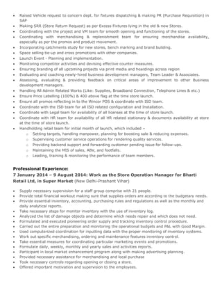  Raised Vehicle request to concern dept. for fixtures dispatching & making PR (Purchase Requisition) in
SAP
 Making SRR (Store Return Request) as per Excess Fixtures lying in the old & new Stores.
 Coordinating with the project and VM team for smooth opening and functioning of the stores.
 Coordinating with merchandising & replenishment team for ensuring merchandise availability,
especially as per the promos and product movement.
 Incorporating catchments study for new stores, bench marking and brand building.
 Space selling tie-up and cross promotions with other companies.
 Launch Event - Planning and implementation.
 Monitoring competitor activities and devising effective counter measures.
 Ensuring branding of all upcoming projects via print media and hoardings across region
 Evaluating and coaching newly-hired business development managers, Team Leader & Associates.
 Assessing, evaluating & providing feedback on critical areas of improvement to other Business
development managers.
 Handling All Admin Related Works (Like: Supplies, Broadband Connection, Telephone Lines & etc.)
 Ensure Price Labelling (100%) & 400 above flag at the time store launch.
 Ensure all promos reflecting in to the Wincor POS & coordinate with ISD team.
 Coordinate with the ISD team for all ISD related configuration and Installation.
 Coordinate with Legal team for availability of all licenses at the time of store launch.
 Coordinate with HR team for availability of all HR related stationary & documents availability at store
at the time of store launch.
 Handholding retail team for initial month of launch, which included –
o Setting targets, handling manpower, planning for boosting sale & reducing expenses.
o Supervising customer service operations for rendering quality services.
o Providing backend support and forwarding customer pending issue for follow-ups.
o Maintaining the MIS of sales, ABV, and footfalls.
o Leading, training & monitoring the performance of team members.
Professional Experience:
7 January 2014 – 9 August 2014: Work as the Store Operation Manager for Bharti
Retail Ltd, in Super Market (New Delhi-Prashant Vihar)
 Supply necessary supervision for a staff group comprise with 21 people.
 Provide total financial workout making sure that supplies orders are according to the budgetary needs.
 Provide essential inventory, accounting, purchasing rules and regulations as well as the monthly and
daily analytical reports.
 Take necessary steps for monitor inventory with the use of inventory log.
 Analyzed the list of damage objects and determine which needs repair and which does not need.
 Formulated and executed pioneering order supply and tracking inventory control procedure.
 Carried out the entire preparation and monitoring the operational budgets and P&L with Good Margin.
 Used computerized coordination for inputting data with the proper monitoring of inventory systems.
 Work out specific merchandising, ordering and maintenance features inventory control.
 Take essential measures for coordinating particular marketing events and promotions.
 Formulate daily, weekly, monthly and yearly sales and activities reports.
 Participant in local market enhancement program along with making advertising planning.
 Provided necessary assistance for merchandising and local purchase
 Took necessary controls regarding opening or closing a store.
 Offered important motivation and supervision to the employees.
 
