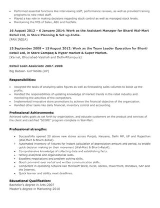  Performed essential functions like interviewing staff, performance reviews, as well as provided training
programs to new retail staff.
 Played a key role in making decisions regarding stock control as well as managed stock levels.
 Maintaining the MIS of Sales, ABV and footfalls.
16 August 2012 – 6 January 2014: Work as the Assistant Manager for Bharti Wal-Mart
Retail Ltd, in Store Planning & Set up-India.
(PAN INDIA)
15 September 2008 – 15 August 2012: Work as the Team Leader Operation for Bharti
Retail Ltd, in Store Compaq & Hyper market & Super Market.
(Karnal, Ghaziabad-Vaishali and Delhi-Pitampura)
Retail Cash Associate 2007-2008
Big Bazaar- GIP Noida (UP)
Responsibilities:
 Assigned the tasks of analyzing sales figures as well as forecasting sales volumes to boost up the
profits.
 Handled the responsibilities of updating knowledge of market trends in the retail industry and
monitoring the activities of the competitors.
 Implemented innovative store promotions to achieve the financial objective of the organization.
 Handled other tasks like daily financial, inventory control and accounting.
Professional Achievements:
Achieved sales goals as set forth by organization, and educate customers on the product and services of
the client and certified “SCOPE’’ program complete in Wal-Mart.
Professional strengths:
 Successfully opened 20 above new stores across Punjab, Haryana, Delhi MP, UP and Rajasthan
(Wal-Mart & Bharti-Retail).
 Automated inventory of fixtures for instant calculation of depreciation amount and period, to enable
quick decision making on their movement (Wal-Mart & Bharti-Retail).
 Comprehensive knowledge of collecting data and establishing facts.
 Strong analytical and organizational skills.
 Excellent negotiations and problem solving skills.
 Good command over verbal and written communication skills.
 Competent in operating network like Microsoft Word, Excel, Access, PowerPoint, Windows, SAP and
the Internet.
 Quick learner and ability meet deadlines.
Educational Qualification:
Bachelor's degree in Arts-2007
Master’s degree in Marketing-2010
 