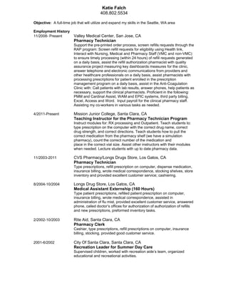 Katie Falch
408.802.5534
Objective: A full-time job that will utilize and expand my skills in the Seattle, WA area
Employment History
11/2008- Present Valley Medical Center, San Jose, CA
Pharmacy Technician
Support the pre-printed order process, screen refills requests through the
RAP program: Screen refill requests for eligibility using Health link,
Interact with Nursing, Medical and Pharmacy Staff (VMC and non-VMC)
to ensure timely processing (within 24 hours) of refill requests generated
on a daily basis, assist the refill authorization pharmacist with quality
assurance project measuring key dashboards measures for the clinic,
answer telephone and electronic communications from providers and
other healthcare professionals on a daily basis, assist pharmacists with
processing prescriptions for patient enrolled in the prescription
management program on a daily basis, assist in the Anti-Coagulation
Clinic with: Call patients with lab results, answer phones, help patients as
necessary, support the clinical pharmacists. Proficient in the following:
PMM and Cardinal Assist, WAM and EPIC systems, third party billing,
Excel, Access and Word. Input payroll for the clinical pharmacy staff.
Assisting my co-workers in various tasks as needed.
4/2011-Present Mission Junior College, Santa Clara, CA
Teaching Instructor for the Pharmacy Technician Program
Instruct modules for: RX processing and Outpatient. Teach students to:
type prescription on the computer with the correct drug name, correct
drug strength, and correct directions. Teach students how to pull the
correct medication from the pharmacy shelf (we have a simulation
pharmacy), count the correct number of the medication and
place in the correct vial size. Assist other instructors with their modules
when needed. Lecture students with up to date pharmacy data.
11/2003-2011 CVS Pharmacy/Longs Drugs Store, Los Gatos, CA
Pharmacy Technician
Type prescriptions, refill prescription on computer, dispense medication,
insurance billing, wrote medical correspondence, stocking shelves, store
inventory and provided excellent customer service; cashiering.
8/2004-10/2004 Longs Drug Store, Los Gatos, CA
Medical Assistant Externship (160 Hours)
Type patient prescriptions, refilled patient prescription on computer,
insurance billing, wrote medical correspondence, assisted in
administration of flu mist, provided excellent customer service, answered
phone, called doctor’s offices for authorization of authorization of refills
and new prescriptions, preformed inventory tasks.
2/2002-10/2003 Rite Aid, Santa Clara, CA
Pharmacy Clerk
Cashier, type prescriptions, refill prescriptions on computer, insurance
billing, stocking, provided good customer service.
2001-6/2002 City Of Santa Clara, Santa Clara, CA
Recreation Leader for Summer Day Care
Supervised children, worked with recreation aide’s team, organized
educational and recreational activities.
 