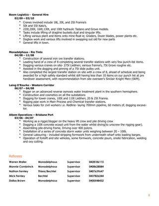 Boom Logistics - General Hire
02/09 – 03/10
• Cranes involved include 18t, 20t, and 25t Franna’s
• 50t and 55t Kato’s,
• 220t,200t, 160t,130t, and 100t hydraulic Tadano and Grove models.
• Tasks include lifting of dragline buckets dual and singular lifts.
• Lifting various plant and items onto mine float ie; Graders, Dozer blades, power plants etc.
• Dogbox work and various lifts involved in swapping out old for new parts
• General lifts in town.
Monadelphous - Rio Tinto
04/08 – 11/08
• Construction of several iron ore transfer stations.
• Leading hand of a crew of 8 completing several transfer stations with very few punch-list items.
• Dogging various cranes on site- 275t Liebherr, various franna’s, 75t Grove roughie etc.
• Assisted in the dogging and pinning of a 75t slide pulley unit.
• Also completed the largest transfer station on site with a crew of 8, ahead of schedule and being
awarded for a high safety standard whilst still having less than 10 items on our punch list at pre
handover assessment, with recommendation from site overseer’s Sinclair Knight Merz (SKM).
Laing O’Rourke - Western Corridor
06/07 – 04/08
• Rigger on an advanced reverse osmosis water treatment plant in the southern hemisphere.
• Construction and cosmetics on all the substations
• Dogging for tower cranes, 100t and 110t Liebherr, 20 & 25t Franna.
• Rigging pipe work in Main Process and Chemical transfer stations.
• Various tasks for civil workers i.e. Redline- laying 700mm pipeline, 60 meters of, dogging excava-
tor.
Albem Operations – Brisbane Port
03/06 - 04/07
• Working as a rigger/dogger on the heavy lift crew and pile driving crew
• Dogging a 100t concrete ecosol unit from the water whilst diving(to unscrew the rigging gear).
• Assembling pile-driving frame, Driving over 400 pylons.
• Installation of a series of concrete storm water units weighing between 20 – 100t.
• General Labouring - included stripping formwork from underneath wharf onto loading barges.
• Operation of forklift and site vehicles, some formwork, concrete pours, onsite fabrication, welding
and oxy cutting.
Referees
Warren Waller Monadelphous Supervisor 0428186115
Mannie Combrinck Monadelphous Supervisor 0408628084
Nathan Fernley Thiess/Bechtel Supervisor 0407639647
Mick Fernley Bechtel Supervisor 0437826244
Dallas Brown Monadelphous Supervisor 0400548432
!3
 