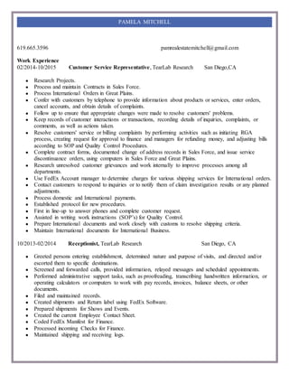 619.665.3596 pamrealestatemitchell@gmail.com
PAMELA MITCHELL
Work Experience
02/2014-10/2015 Customer Service Representative, TearLab Research San Diego,CA
● Research Projects.
● Process and maintain Contracts in Sales Force.
● Process International Orders in Great Plains.
● Confer with customers by telephone to provide information about products or services, enter orders,
cancel accounts, and obtain details of complaints.
● Follow up to ensure that appropriate changes were made to resolve customers' problems.
● Keep records of customer interactions or transactions, recording details of inquiries, complaints, or
comments, as well as actions taken.
● Resolve customers' service or billing complaints by performing activities such as initiating RGA
process, creating request for approval to finance and managers for refunding money, and adjusting bills
according to SOP and Quality Control Procedures.
● Complete contract forms, documented change of address records in Sales Force, and issue service
discontinuance orders, using computers in Sales Force and Great Plains.
● Research unresolved customer grievances and work internally to improve processes among all
departments.
● Use FedEx Account manager to determine charges for various shipping services for International orders.
● Contact customers to respond to inquiries or to notify them of claim investigation results or any planned
adjustments.
● Process domestic and International payments.
● Established protocol for new procedures.
● First in line-up to answer phones and complete customer request.
● Assisted in writing work instructions (SOP’s) for Quality Control.
● Prepare International documents and work closely with customs to resolve shipping criteria.
● Maintain International documents for International Business.
10/2013-02/2014 Receptionist, TearLab Research San Diego, CA
● Greeted persons entering establishment, determined nature and purpose of visits, and directed and/or
escorted them to specific destinations.
● Screened and forwarded calls, provided information, relayed messages and scheduled appointments.
● Performed administrative support tasks, such as proofreading, transcribing handwritten information, or
operating calculators or computers to work with pay records, invoices, balance sheets, or other
documents.
● Filed and maintained records.
● Created shipments and Return label using FedEx Software.
● Prepared shipments for Shows and Events.
● Created the current Employee Contact Sheet.
● Coded FedEx Manifest for Finance.
● Processed incoming Checks for Finance.
● Maintained shipping and receiving logs.
 