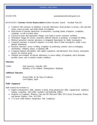 619.665.3596 pamrealestatemitchell@gmail.com
PAMELA MITCHELL
06/10-02/2011 Customer Service Representative,Grafton Executive Search Overland Park, KC
● Conferred with customers by telephone to provide information about products or services, take and enter
orders, cancel accounts, and obtain details of complaints.
● Kept records of customer interactions or transactions, recording details of inquiries, complaints,
comments, as well as actions taken.
● Checked to ensure that appropriate changes were made to resolve customers' problems.
● Determined charges for services requested, collected deposits or payments, or arranged for billing.
● Referred unresolved customer grievances to designated departments for further investigation.
● Contacted customers to respond to inquiries or to notify them of claim investigation results or any
planned adjustments.
● Resolved customers' service or billing complaints by performing activities such as exchanging
merchandise, refunding money, or adjusting bills.
● Compared disputed merchandise with original requisitions and information from invoices and prepare
invoices for returned goods.
● Obtained and examined all relevant information to assess validity of complaints and to determine
possible causes, such as extreme weather conditions.
Education
5/2009 Park University, Parkville, MO
Bachelors of Art (Athletic Training/Sports Medicine)
Additional Education
8/2013 Notary Public for the State of California
Loan Signing Agent
Skills / Equipment
Skills included but not limited to:
● Superb communication skills, attention to detail, strong interpersonal skills, organizational, analytical,
training, counseling , and conflict resolution and leadership abilities.
● Proficient in Computers: Windows Vista and XP, Microsoft Office 2013, Excel, Powerpoint, Works,
and Internet Explorer, Visio, ACCESS.
● 3 1/2 years small business entrepreneur with 3 employees.
 