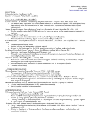 Angelica Kene Ezeigwe
6093576699
keneezeigwe@gmail.com
EDUCATION
Rutgers University, New Brunswick, NJ
Bachelor of Science in Public Health, May 2017;
RESEARCH AND CLINICAL EXPERIENCE
Research Trainee, Lab of Genital Tracts Biology, Brigham and Women’s Hospital—June 2016–August 2016
- The purpose of my experiment was to find and test inhibitors to Trichomonas vaginalis virus and to gain a better
understanding of the mechanisms involved when virus-infected T. vaginalis infects human cervicovaginal
epithelial cells.
Student Research Assistant, Cancer Institute of New Jersey, Population Science—September 2015–May 2016
- Develop templates, using the REMARK software, for cancer surveys as well as organizing survey materials for
my team.
Saint Peter’s Shadowing Program
- I shadowed a team of medial residents as well as 3rd
and 4th
year medical students
- Attended and observed Morning Report sessions as well as Physician Rounds
Care Ambassador, University Medical Center of Princeton at Plainsboro, Critical Care Unit – September 2014 - October
2015
- Performed patient comfort rounds
- Assisted Nursing staff with errands within the hospital
- Selected by the Nursing staff for the STAR Award in recognition of my hard work and dedication
Participant, Biomedical Careers Program II, Robert Wood Johnson medical School–Summer 2015
- Shadowing experience at the Pediatrics and Adolescent Unit
- Attended weekly seminar and clinical case sessions involving topics on diagnosis of headaches, chest pain and
practiced physical examination skills
Volunteer, Panama — Global Brigades — Summer 2015
- Worked with a team of students to provide medical supplies for a rural community in Panama where I taught
dental hygiene practices to a group of children
- Shadowed a physician to observe doctor-patient interaction a well as the diagnostic process
- Collected patient history
LEADERSHIP EXPERIENCE
Mentor, Douglass Mentoring Program for Women in STEM — Fall 2014—present
- Provide guidance for first year female students interested in STEM Fields
- Give personal and academic advice to first years in order to excel in college
Ambassador and Member, Office for Diversity and Academic Success in the Sciences— Fall 2014 – Present
- Represent the program in Open House and orientation events by connecting with prospective students and give
them insight on the program
Director of Community Services, National Society of Leadership and Success — Spring 2015–Present
- Develop opportunities for members to give back to the community
- Run orientation events for incoming members
OTHER EXPERIENCE
Cofounder, Adaorable Crafts and Foods—Summer 2013 –Present
- Make hand designed phone cases and other craft
- Raised over $300 for a non-profit organization in Nigeria dedicated to helping disadvantaged mothers and
children by selling specialty gifts during the month of December
- Currently fundraising for the Helping Hearts of Africa Project, which has the goal of sending a group of orphans
in Lagos, Nigeria to school all expenses paid.
Academic Tutor, Paul Robeson America Reads and Counts —September 2013–May 2015
- Part of a team of student that tutored K-12 scholars at the Piscataway High School and the Hub Teen Center in
New Brunswick, NJ
- Selected by the director of the program for the Excellence Award commending my professionalism and
commitment to students
 