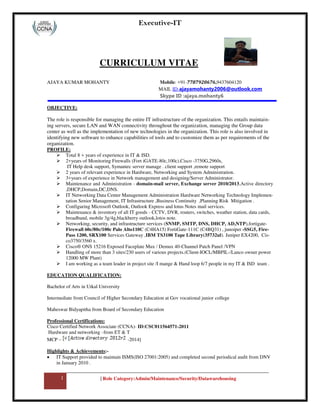 Executive-IT
1 | Role Category:Admin/Maintenance/Security/Datawarehousing
CURRICULUM VITAE
AJAYA KUMAR MOHANTY Mobile: +91-7787920676,9437604120
MAIL ID-ajayamohanty2006@outlook.com
Skype ID :ajaya.mohanty6
OBJECTIVE:
The role is responsible for managing the entire IT infrastructure of the organization. This entails maintain-
ing servers, secure LAN and WAN connectivity throughout the organization, managing the Group data
center as well as the implementation of new technologies in the organization. This role is also involved in
identifying new software to enhance capabilities of tools and to customize them as per requirements of the
organization.
PROFILE:
 Total 8 + years of experience in IT & ISD.
 2+years of Monitoring Firewalls (Fort iGATE-80c,100c).Cisco -3750G,2960s,
IT Help desk support, Symantec server manage . client support ,remote support
 2 years of relevant experience in Hardware, Networking and System Administration.
 3+years of experience in Network management and designing/Server Administrator.
 Maintenance and Administration - domain-mail server, Exchange server 2010/2013,Active directory
,DHCP,Domain,DC,DNS.
 IT Networking Data Center Management Administration Hardware Networking Technology Implemen-
tation Senior Management, IT Infrastructure ,Business Continuity ,Planning Risk Mitigation .
 Configuring Microsoft Outlook, Outlook Express and lotus Notes mail services.
 Maintenance & inventory of all IT goods - CCTV, DVR, routers, switches, weather station, data cards,
broadband, mobile 3g/4g,blackberry outlook,lotos note.
 Networking, security, and infrastructure services (SNMP, SMTP, DNS, DHCP, AD,NTP),fortigate-
Firewall 60c/80c/100c Palo Alto110C (C4HA15) FortiGate-111C (C4BQ31) , junoiper -SSG5, Fire-
Pass 1200, SRX100 Services Gateway ,IBM TS3100 Tape Library(35732ul). Juniper EX4200, Cis-
co3750/3560 x.
 Cisco® ONS 15216 Exposed Faceplate Mux / Demux 40-Channel Patch Panel /VPN
 Handling of more than 3 sites/230 users of various projects.(Client-IOCL/MBPIL-/Lanco owner power
12000 MW Plant)
 I am working as a team leader in project site /I mange & Hand loop 6/7 people in my IT & ISD team .
EDUCATION QUALIFICATION:
Bachelor of Arts in Utkal University
Intermediate from Council of Higher Secondary Education at Gov vocational junior college
Maheswar Bidyapitha from Board of Secondary Education
Professional Certifications:
Cisco Certified Network Associate (CCNA)- ID:CSC011564571-2011
Hardware and networking -from ET & T
MCP – -2014]
Highlights & Achievements:-
 IT Support provided to maintain ISMS(ISO 27001:2005) and completed second periodical audit from DNV
in January 2010 .
 