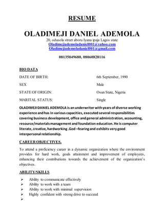 RESUME
OLADIMEJI DANIEL ADEMOLA
20, odusola street aboru Iyana ipaja Lagos state
Oladimejiademoladaniel001@yahoo.com
Oladimejiademoladaniel001@gmail.com
08135049680, 08060828116
BIO DATA
DATE OF BIRTH: 6th September, 1990
SEX Male
STATE OF ORIGIN: Osun State, Nigeria
MARITAL STATUS: Single
OLADIMEJI DANIEL ADEMOLA is an underwriter withyears of diverse working
experienceandhas in various capacities, executedseveral responsibilities
covering business development, office andgeneral administration, accounting,
resource/materialsmanagement andfoundation education. He is computer
literate, creative, hardworking .God –fearing and exhibits very good
interpersonal relationship.
CAREER OBJECTIVES.
To attend a proficiency career in a dynamic organization where the environment
provides for hard work, goals attainment and improvement of employees,
enhancing their contributions towards the achievement of the organization’s
objectives.
ABILITY/SKILLS
 Ability to communicate effectively
 Ability to work with a team
 Ability to work with minimal supervision
 Highly confident with strong drive to succeed

 