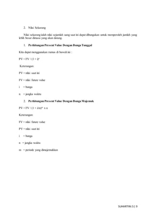 SUHARTINI.S| 9
2. Nilai Sekarang
Nilai sekarang ialah nilai sejumlah uang saat ini dapat dibungakan untuk memperoleh jumlah yang
lebih besar dimasa yang akan datang.
1. Perhitungan Present Value Dengan Bunga Tunggal
Kita dapat menggunakan rumus di bawah ini :
PV = FV / (1 + i)n
Keterangan:
PV = nilai saat ini
FV = nilai future value
i = bunga
n = jangka waktu
2. Perhitungan Present Value Dengan Bunga Majemuk
PV = FV / (1 + i/m)m
x n
Keterangan:
FV = nilai future value
PV = nilai saat ini
i = bunga
n = jangka waktu
m = periode yang dimajemukkan
 