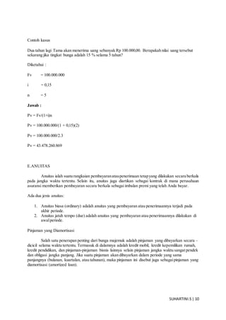 SUHARTINI.S| 10
Contoh kasus
Dua tahun lagi Tama akan menerima uang sebanyak Rp 100.000,00. Berapakah nilai uang tersebut
sekarang jika tingkat bunga adalah 15 % selama 5 tahun?
Diketahui :
Fv = 100.000.000
i = 0,15
n = 5
Jawab :
Pv = Fv/(1+i)n
Pv = 100.000.000/(1 + 0,15)(2)
Pv = 100.000.000/2.3
Pv = 43.478.260.869
E.ANUITAS
Anuitas ialah suatu rangkaian pembayaranataupenerimaan tetapyang dilakukan secara berkala
pada jangka waktu tertentu. Selain itu, anuitas juga diartikan sebagai kontrak di mana perusahaan
asuransi memberikan pembayaran secara berkala sebagai imbalan premi yang telah Anda bayar.
Ada dua jenis anuitas:
1. Anuitas biasa (ordinary) adalah anuitas yang pembayaran atau penerimaannya terjadi pada
akhir periode.
2. Anuitas jatuh tempo (due) adalah anuitas yang pembayaran atau penerimaannya dilakukan di
awalperiode.
Pinjaman yang Diamortisasi
Salah satu penerapan penting dari bunga majemuk adalah pinjaman yang dibayarkan secara –
dicicil selama waktu tertentu. Termasuk di dalamnya adalah kredit mobil, kredit kepemilikan rumah,
kredit pendidikan, dan pinjaman-pinjaman bisnis lainnya selain pinjaman jangka waktu sangat pendek
dan obligasi jangka panjang. Jika suatu pinjaman akan dibayarkan dalam periode yang sama
panjangnya (bulanan, kuartalan, atau tahunan), maka pinjaman ini disebut juga sebagaipinjaman yang
diamortisasi (amortized loan).
 