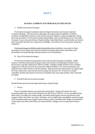 SUHARTINI.S| 11
ANALISA LAPORAN DAN PERAMALAN KEUANGAN
A. Definisi perencanaan keuangan
Perencanaan keuangan merupakan salah satu bagian dari proses perencanaan organisasi
(corporate planning). Dariperencanaan diharapkan perusahaan dapat menghindari kesalahan-
kesalahan, menghasilkan keputusan yang terbaik yang pada akhirnya mampu meningkatkan kinerja
dari suatu perusahaan. Perencanaan keuangan dimaksudkan untuk memperkirakan posisi dan kondisi
keuangan di masa yang akan datang. Dengan demikian dapat diperkirakan apakah kondisi perusahaan
perlu menambah dana dari luar, bagaimana profitabilitas perusahaan di masa yang akan datang dan
sebagainya.
Perencanaankeuanganmemberikanpanduanbagiperubahandanpertumbuhan yang terjadi di dalam
perusahaan. Karena tujuan utama dari perencanaan keuangan adalah untuk memberikan arah
pertumbuhan dan perkembangan pada perusahaan secara berkelanjutan
B. Dasar Perencanaan Keuangan
Perencanaan keuangan tergantung dari macam perencanaan keuangan yang dibuat. apabila
korporasi membuat perencanaan keuangan untuk suatu periode tertentu,dengan demikian dasar
perencanaan yang baik adalah posisi laporan terakhir. sedangkan apabila korporasi akan membuat
anggaran kas maka dasar perencanaan yang baik adalah menilainya dari rencana penerimaan dan
pengeluaran kas dalam periode yang direncanakan. Bentuk perencanaan dan proyeksi keuangan dapat
bervariasi diantaranya sepertiperencanaan keuangan dan proyeksi kas. Proyeksi kas menjadi
sedemikian penting bagi korporasi karena kas merupakan alat yang sangat penting untuk memenuhi
kewajiban.
C. Bentuk-bentuk perencanaan keuangan
Bentuk-bentuk perencanaan keuangan diantaranya sebagai berikut:
1. Neraca
Neraca merupakan laporan yang sistematis tentang aktiva, hutang serta modal dari suatu
perusahaan pada suatu saat tertentu. Menurut Fress dan Warren (1992:25), Neraca merupakan Suatu
daftar aktiva, kewajiban dan modal pemilik perusahaan pada tanggal tertentu yang biasanya pada
tanggal terakhir suatu bulan atau tahun. Jadi tujuan neraca adalah untuk menunjukkan posisi keuangan
suatu perusahaan pada suatu tanggal tertentu, biasanya pada waktu buku-buku ditutup dan ditentukan
sisanya pada suatu akhir tahun fiskal atau tahun kelender, sehingga neraca sering disebut balance
sheet.
 