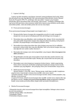 SUHARTINI.S| 12
2. Laporan Laba Rugi
Laporan rugi laba merupakan suatu laporan sistematis tentang pendapatan/ hasil usaha, beban,
laba perusahaan atau rugi yang diperoleh oleh suatu perusahaan selama periode tertentu. Menurut
Keiso dan Waygandt (1995:177), perhitungan laba rugi adalah: “Laporan yang mengukur
keberhasilan operasi perusahaan untuk suatu periode waktu tertentu.” Pentingnya perhitungan laba
rugi karena beberapa alasan, alasan utamanya adalah bahwa laporan yang membantu mereka dalam
meramalkan jumlah, waktu dan ketidak pastian dari arus kas masa depan.
D. Proses perencanaan keuangan
Proses perencanaan keuangan terbagimenjadi enam langkah yaitu: 1.
1. Memproyeksikan laporan keuangan dan menggunakan proyeksi ini untuk menganalisis
dampak dari rencana operasiterhadap proyeksi laba dan berbagai rasio keuangan. 2.
2. Menentukan dana yang dibutuhkan untuk mendukung lima tahunan. Hal ini mencakup baik
dana untuk pabrik dan peralatan maupun dana untuk persediaan dan piutang usaha,program
penelitian dan pengembangan serta kampanye periklanan utama.
3. Meramalkan ketersediaan dana dalam lima tahun kedepan yang mana hal ini melibatkan
penyusutan estimasi untuk dana yang akan dihasilkan baik secara internal maupun dana yang
akan diperoleh dari sumber-sumber eksternal. 4.
4. Menetapkan dan menjaga suatu sistem pengendalian yang mengatur alokasi danpenggunaan dana
didalam perusahaan.5.
5. Mengembangkan prosedur guna menyesuaikan rencana dasar jika ramalan ekonomi yang
mendasari rencana tersebut tidak terjadi. Misalnya jika ternyata lebih kuat dari pada yang
diramalkan.
6. Menetapkan suatu sistem konpensasi manajemen berbasis kinerja. Adalah sangat penting
bahwa sistem semacam itu memberikan penghargaan kepada para manajer karena mereka
melakukan apa yang diinginkan oleh pemegang saham yaitu memaksimalkan harga saham.
E. Model perencanaan keuangan
Menurut Stephen A. Ross dkk., bahwa “Masing-masing model dapat memiliki kompleksitas
yang bervariasi, tetapi hampir semuanya akan memiliki unsur-unsur seperti:
1.Ramalan penjualan. Hampir semua rencana keuangan meminta adanya ramalan penjualan yang
diberikan secara eksternal.
2.Laporan Pro Forma. Sebuah rencana keuangan akan memiliki ramalan neraca,laporan laba rugi,
dan laporan arus kas. Meskipun perencanaankeuangandapatdilakukan denganmenggunakan kalkulator,
hampir semua ramalan perusahaan dibuat dengan model peramalan terkomputerisasi.
 Manfaat Perencanaan Keuangan
1.Mengetahui interaksi yakni rencana keuangan harus dapat menunjukkan hubungan antara rencana
investasi dan pendanaan
2.Menilai berbagai pilihan atau alternative
3.Menghindari kejutan
4.Memastikan kelayakan sasaran
 