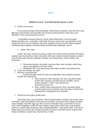 SUHARTINI.S| 14
PERENCANAAN DAN PENGENDAALIAN UANG
A. Definisi Perencanaan
Perencaanaan keuangan (financial planning) adalah proyeksi penjualan, laba, dan aktiva yang
didasarkan pada berbagai startegi produksi dan pemasaran pada penentuan sumber daya yang
dibutuhkan untuk mencapai proyeksi tersebut.
Pengendalian keuangan (financial control) adalah tahap dimana rencana keuangan
diimplementasikan,yaitu menyangkut umpan balik dan proses penyesuaian yang diperlukan untuk
menjamanin bahwa rencana terlaksana atau untuk mengubah rencana yang ada sebagai tanggapan
terhadap berbagai tanggapan terhadap berbagai perubahan dalam lingkungan operasi.
1. Analisis Titik Impas
Analisis titik impas ( breakeven analysis) adalah suatu metode untuk menentukan titik dimana
penjualan akan menutup biaya.Tujuan dari analisis titik impas adalah menentukan kuantitas produksi
yang membuat impas dengan mempelajari hubungan dari struktur biaya, volume produksi, dan
keuntungan.
1. Menentukan kuantitas dari produk yang harus dijual untuk menutupi seluruh biaya
operasi yang dibedakan dari biaya modal.
2. Menghitung EBIT yang dapat dicapai pada tingkat produksi yang berbeda-beda.
B. Unsur-unsur penting titip impas
1. Sifat biaya yang diamsumsi
Untuk menerapkan model tiik impas harus dipisahkan biaya produksi perushaan
menjadi dua kategori,yaitu:
 Biaya tetap (biaya tidak langsung) yaitu biaya yang dalam jangka
pendek tidak mengalami perubahan karena variabilitas operasi
maupun penjualan. Contoh : Gaji administrative,
penyusutan,asuransi,sewa.
 Biaya variable (baiaya langsung),yaitu biaya yang dalam jangka
pendek berubah karena perubahan operasi perushaan.Contoh: buruh
langsung,bahan langsung,komsumsi penjualan.
2. Hal-hal lain menyangkut perilaku biaya
Ada struktur biaya yang tetap dalam waktu tertentu,kemudian meningkat tajam ketika output
bertambah, sampai pertambahan tertentu tetap, dan kemudian naik lagi bersamaan dengan kenaikan
output ketingkat yang lebih tinggi lagi. Biaya seperti ini dinamakan biaya semivariabel atau semi
tetap. Untuk menggunkan model titik impas dengan menyesuaikan struktur biaya yang kompleks
seperti ini, manajer bagian pembiayaan harus mengidentifikasikan range jumlah output yang releven
dengan tujuan perencanaan,dan mengukur perkiraan efek biaya semivariabel dalam range tersebut
dengan memilahnya menjadi biaya tetap dan biaya variable.
 