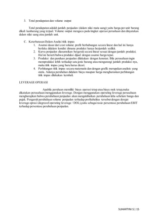 SUHARTINI.S| 15
3. Total pendapatan dan volume output
Total pendapatan adalah jumlah penjualan (dalam nilai mata uang) yaitu harga per unit barang
dikali kanbarang yang terjual. Volume output mengacu pada tingkat operasi perushaan dan dinyatakan
dalam nilai uang atau jumlah unit.
C. Keterbatasan Dalam Analisi titik impas
1. Asumsi dasar dari cost volume profit berhubungan secara linear dan hal ini hanya
berlaku didalam kondisi dimana produksi hanya berjumlah sedikit.
2. Kurva penjualan diasumsikan bergerak secara linear sesuai dengan jumlah produksi.
Hal ini berarti bahwa produksi dijual dengan asumsi harga tepat.
3. Produksi dan panduan penjualan dilakukan dengan konstan. Bila perusahaan ingin
memproduksi lebih terhadap satu jenis barang atau mengurangi jumlah produksi nya,
maka titik impas yang baru harus dicari.
4. Perhitungan titik impas secara matematis dan dengan grafik merupakan analisis yang
statis. Adanya perubahan didalam biaya maupun harga mengharuskan perhitungan
titik impas dilakukan kembali.
LEVERAGE OPERASI
Apabila peruhaan memiliki biaya operasi tetap atau biaya mok tetap,maka
dikatakan perusahaan menggunakan leverage. Dengan menggunakan operating leverage perusahaan
mengharapkan bahwa perubahaan penjualan akan mengakibatkan perubahaan laba sebelum bunga dan
pajak. Pengaruh perubahaan volume penjualan terhadap profitabalitas tersebut dengan derajat
leverage oprasi (degreeof operating leverage / DOL),yaitu sebagairasio persentase perubahaan EBIT
terhadap persentase perubahaan penjualan.
 