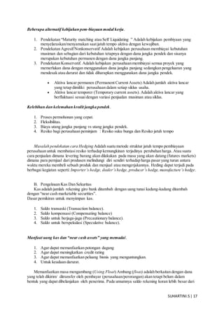 SUHARTINI.S| 17
Beberapa alternatif kebijakan pem-biayaan modal kerja.
1. Pendekatan “Maturity matching atau Self Liquidating ” Adalah kebijakan pembiyaan yang
menyelaraskan/menyamakan saat jatuh tempo aktiva dengan kewajiban.
2. Pendekatan Agresif/Nonkonservatif Adalah kebijakan perusahaan membiayai kebutuhan
musiman dan sebagian dari kebutuhan tetapnya dengan dana jangka pendek dan sisanya
merupakan kebutuhan permanen dengan dana jangka panjang.
3. Pendekatan Konservatif. Adalah kebijakan perusahaan membiayai semua proyek yang
memerlukan dana dengan menggunakan dana jangka panjang sedangkan pengeluaran yang
mendesak atau darurat dan tidak diharapkan menggunakan dana jangka pendek.
 Aktiva lancar permanen (Permanent Current Assets) Adalah jumlah aktiva lancar
yang tetap dimiliki perusahaan dalam setiap siklus usaha.
 Aktiva lancar temporer (Temporary current assets). Adalah aktiva lancar yang
berfluktuasi sesuaidengan variasi penjualan musiman atau siklus.
Kelebihan dan kelemahan kredit jangka pendek.
1. Proses permohonan yang cepat.
2. Fleksibilitas.
3. Biaya utang jangka panjang vs utang jangka pendek.
4. Resiko bagi perusahaan peminjam : Resiko suku bunga dan Resiko jatuh tempo
Masalah pendekatan cara Hedging Adalah suatu metode struktur jatuh tempo pembiayaan
perusahaan untuk membatasi resiko terhadap kemungkinan terjadinya perubahan harga. Atau suatu
cara penjualan dimana levering barang akan dilakukan pada masa yang akan datang (futures markets)
dimana para pernjual dari produsen melindungi diri sendiri terhadap harga pasar yang turun antara
waktu mereka membeli sebuah produk dan menjual atau mengerjakannya. Heding dapat terjadi pada
berbagai kegiatan seperti: Importer’s hedge, dealer’shedge, producer’s hedge, manufacture’s hedge.
B. Pengeloaan Kas Dan Sekuritas
Kas adalah jumlah rekening giro bank ditambah dengan uang tunai kadang-kadang ditambah
dengan “near cash marketable securities”.
Dasar pemikiran untuk menyimpan kas.
1. Saldo transaski (Transaction balance).
2. Saldo kompensasi (Compensating balance)
3. Saldo untuk berjaga-jaga (Precautionary balance).
4. Saldo untuk berspekulasi (Speculative balance).
Manfaat uang kas dan “near cash assets” yang memadai.
1. Agar dapat memanfaatkan potongan dagang
2. Agar dapat meningkatkan credit rating
3. Agar dapat memanfaatkan peluang bisnis yang menguntungkan.
4. Untuk keadaan darurat.
Memanfaatkan masa mengambang (Using Float) Ambang (float) adalah berkaitan dengan dana
yang telah dikirim/ ditransfer oleh pembayar (perusahaan/perorangan) akan tetapi belum dalam
bentuk yang dapat dibelanjakan oleh penerima. Pada umumnya saldo rekening koran lebih besar dari
 