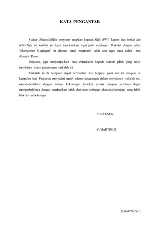 SUHARTINI.S| 1
KATA PENGANTAR
Syukur Alhamdulillah penyusun ucapkan kepada Allah SWT karena atas berkat dan
ridho-Nya lah maklah ini dapat terselesaikan tepat pada waktunya. Makalah dengan judul
“Manajemen Keuangan” ini disusun untuk memenuhi salah satu tugas mata kuliah Ilmu
Alamiah Dasar.
Penyusun juga menyampaikan rasa terimakasih kepada seluruh pihak yang telah
membantu dalam penyusunan makalah ini
Makalah ini di harapkan dapat bermanfaat dan berguna pada saat ini ataupun di
kemudian hari. Penyusun menyadari masih adanya kekurangan dalam penyusunan makalah ini,
mudah-mudahan dengan adanya kekurangan tersebut penulis ataupun pembaca dapat
memperbaikinya dengan memberikan kritik dan saran sehingga akan ada kemajuan yang lebih
baik dari sebelumnya.
PENYUSUN
SUHARTINI.S
 