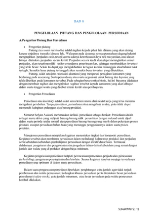SUHARTINI.S| 19
PENGELOLAAN PIUTANG DAN PENGELOLAAN PERSEDIAAN
A.Pengertian Piutang Dan Persediaan
 Pengertian piutang
Piutang (accounts receivable) adalah tagihan kepada pihak lain dimasa yang akan datang
karena terjadinya transaksi dimasa lalu. Walaupun pada dasarnya semua perusahaan dagang/industri
menginginkan penjualan cash, tetapi karena adanya keterbatasan daya beli masyarakat,atau alasan
lainnya dilakukan penjualan secara kredit. Penjualan secara kredit akan dapat meningkatkan omset
penjualan, akan tetapi memiliki resiko tertundanya penerimaan kas, sehingga membutuhkan investasi
yang lebih besar. Selain itu dapat juga mengakibatkan kerugian karena menunggak atau bahkan tidak
tertagih. Semakin lama piutang tertunggak akan semakin besar investasi yang dibutuhkan.
Piutang, salah satu jenis transaksi akuntansi yang mengurusi penagihan konsumen yang
berhutang pada seseorang. Suatu perusahaan,atau suatu organisasi untuk barang dan layanan yang
telah diberikan pada konsumen tersebut. Pada sebagian besar entitas bisnis, hal ini biasanya dilakukan
dengan membuat tagihan dan mengirimkan tagihan tersebut kepada konsumen yang akan dibayar
dalam suatu tenggat waktu yang disebut termin kredit atau pembayaran.
 Pengertian Persediaan
Persediaan atau inventory adalah salah satu elemen utama dari modal kerja yang terus menerus
mengalami perubahan. Tanpa persediaan, perusahaan akan mengalami resiko, yaitu tidak dapat
memenuhi keinginan pelanggan atas barang produksi.
Menurut Sofyan Assauri, merumuskan definisi persediaan sebagai berikut: Persediaan adalah
sebagai suatu aktiva yang meliputi barang-barang milik perusahaan dengan maksud untuk dijual
dalam suatu periode usaha normal atau persediaan barang-barang yang masih dalam pekerjaan proses
produksi ataupun persediaan bahan baku yang menunggu penggunaannya dalam suatu proses
produksi.
Manajemen persediaan merupakan kegiatan menentukan tingkat dan komposisi persediaan.
Kegiatan tersebut akan membantu perusahaan dalam melindungi kelancaran produksi dan penjualan
serta kebutuhan-kebutuhan pembelajaran perusahaan dengan efektif dan efisien. Termasuk
didalamnya pengaturan dan pengawasan atas pengadaan bahan-bahan kebutuhan yang sesuaidengan
jumlah dan waktu yang di perlukan dengan biaya minimum.
Kegiatan pengawasan persediaan meliputi perencanaan persediaan,penjadwalan pemesanan
(scheduling), pengaturan penyimpanan dan lain-lain. Semua kegiatan tersebut menjaga tersedianya
persediaan yang optimum di dalam suatu perusahaan.
Dalam suatu pengawasan persediaan diperlukan penghitungan cara jumlah agar tidak terjadi
pemborosan dan waktu pemesanan. Sedangkan khusus persediaan perlu ditentukan besar persediaan
penyelamat (safety stock), yaitu jumlah minumum, atau besar persediaan pada waktu pemesanan
kembali dilakukan.
 