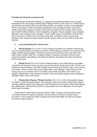SUHARTINI.S| 20
B.Standar Kredit dan Persyaratan kredit
Pada dasarnya setiap usaha di bidang jasa, dagang dan manufaktur bertujuan yang sama ingin
mendapatkan laba dan menjaga keberlangsungan hidup perusahaan. Pada zaman ini, semakin banyak
permasalahan yang timbul pada suatu perusahaan di dalam mewujudkan usahanya dan menjalankan
aktivitas perusahaaan. Salah satu masalah yang dihadapi yaitu persaingan di dalam memasarkan
produk, untuk dapat mengatasi masalah tersebut maka perusahaaan harus berupaya untuk merebut
pasar melalui berbagai kebijakan untuk meningkatkan penjualan. Dengan penjualan yang meningkat,
diharapkan agar keuntungan juga meningkat. Tetapi memiliki piutang menimbulkan berbagai biaya
dalam perusahaan. Oleh karena itu perusahaan perlu untuk melakukan analisis ekonomi yang
bertujuan untuk mengetahui apakah manfaat memiliki piutang lebih besar atau lebih kecil dari pada
biayanya.
a. Jenis-jenis piutang ada 3 macam yaitu :
1. Piutang Dagang (Account Receivables) Piutang yang timbul dari penjualan kredit barang
atau Jasa yang merupakan usaha pokok perusahaan. Piutang dagang merupakan suatu perluasan kredit
jangka pendek kepada pelanggan. Pembayaran-pembayarannya biasanya jatuh tempo dalam tiga
puluh sampai sembilan puluh hari. Perjanjian kreditnya merupakan persetujuan informal antara
penjual dan pembeli yang didukung oleh dokumen-dokumen perusahaan yaitu faktur dan kontrak-
kontrak penyerahan.
2. Piutang Wesel (Notes Receivables) Pengertian piutang wesel adalah piutang atau tagihan
yang timbul dari penjualan barang atau jasa secara tertulis, disertai dengan janji tertulis. Piutang wesel
mempunyai kekuatan hukum yang lebih mengikat karena disertai janji tertulis berupa surat weselatau
surat promes. Surat weseldan surat promes adalah istilah untuk perjanjian tertulis dalam jual beli
barang atau jasa secara kredit. Surat weseladalah surat perintah yang dibuat oleh kreditur yang
ditujukan kepada debitur untuk membayar sejumlah uang tertentu pada tanggal tertentu sebagaimana
disebutkan dalam surat weseltersebut.
3. Piutang bukan Dagang / Piutang Lain-lain (Others Receivables) Piutang bukan dagang
ini meliputi seluruh tipe piutang lainnya dan mempunyai beberapa transaksi. Piutang bukan dagang
umumnya didukung dengan persetujuan-persetujuan formal dan secara tertulis. Piutang bukan dagang
harus diikhtisarkan dalam perkiraan-perkiraan yang berjudul sesuai dan dilaporkan secara terpisah
dalam laporan keuangan.
Piutang disusun dalam laporan keuangan dimana kondisi keuangan suatu perusahaan sangat
menentukan kelancaran kegiatan pembiayaan dari perusahaan tersebut dan mengukur kinerja
perusahaan. Untuk mengetahui kondisi keuangan perusahaan dapat dilihat dari laporan keuangan
perusahaan setiap periodenya.
 