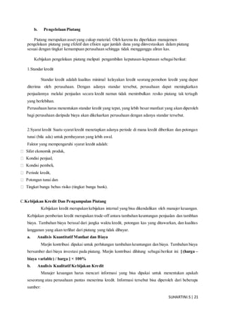 SUHARTINI.S| 21
b. Pengelolaan Piutang
Piutang merupakan asset yang cukup material. Oleh karena itu diperlukan manajemen
pengelolaan piutang yang efektif dan efisien agar jumlah dana yang diinvestasikan dalam piutang
sesuai dengan tingkat kemampuan perusahaan sehingga tidak mengganggu aliran kas.
Kebijakan pengelolaan piutang meliputi pengambilan keputusan-keputusan sebagaiberikut:
1.Standar kredit
Standar kredit adalah kualitas minimal kelayakan kredit seorang pemohon kredit yang dapat
diterima oleh perusahaan. Dengan adanya standar tersebut, perusahaan dapat meningkatkan
penjualannya melalui penjualan secara kredit namun tidak menimbulkan resiko piutang tak tertagih
yang berlebihan.
Perusahaan harus menentukan standar kredit yang tepat, yang lebih besar manfaat yang akan diperoleh
bagi perusahaan daripada biaya akan dikeluarkan perusahaan dengan adanya standar tersebut.
2.Syarat kredit Suatu syarat kredit menetapkan adanya periode di mana kredit diberikan dan potongan
tunai (bila ada) untuk pembayaran yang lebih awal.
Faktor yang mempengaruhi syarat kredit adalah:
Sifat ekonomik produk,
Kondisi penjual,
Kondisi pembeli,
Periode kredit,
Potongan tunai dan
Tingkat bunga bebas risiko (tingkat bunga bank).
C.Kebijakan Kredit Dan Pengumpulan Piutang
Kebijakan kredit merupakan kebijakan internal yang bisa dikendalikan oleh manajer keuangan.
Kebijakan pemberian kredit merupakan trade-off antara tambahan keuntungan penjualan dan tambhan
biaya. Tambahan biaya berasal dari jangka waktu kredit, potongan kas yang ditawarkan, dan kualitas
langganan yang akan terlihat dari piutang yang tidak dibayar.
a. Analisis Kuantitatif Manfaat dan Biaya
Marjin kontribusi dipakai untuk perhitungan tambahan keuntungan dan biaya. Tambahan biaya
bersumber dari biaya investasi pada piutang. Marjin kontribusi dihitung sebagaiberikut ini: [ (harga –
biaya variable) / harga ] × 100%
b. Analisis Kualitatif Kebijakan Kredit
Manajer keuangan harus mencari informasi yang bisa dipakai untuk menentukan apakah
seseorang atau perusahaan pantas menerima kredit. Informasi tersebut bisa diperoleh dari beberapa
sumber:
 
