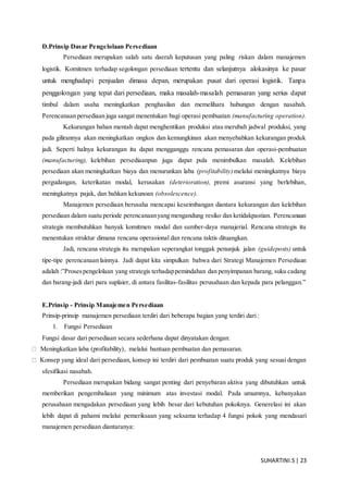 SUHARTINI.S| 23
D.Prinsip Dasar Pengelolaan Persediaan
Persediaan merupakan salah satu daerah keputusan yang paling riskan dalam manajemen
logistik. Komitmen terhadap segolongan persediaan tertentu dan selanjutnya alokasinya ke pasar
untuk menghadapi penjualan dimasa depan, merupakan pusat dari operasi logistik. Tanpa
penggolongan yang tepat dari persediaan, maka masalah-masalah pemasaran yang serius dapat
timbul dalam usaha meningkatkan penghasilan dan memelihara hubungan dengan nasabah.
Perencanaan persediaan juga sangat menentukan bagi operasi pembuatan (manufacturing operation).
Kekurangan bahan mentah dapat menghentikan produksi atau merubah jadwal produksi, yang
pada gilirannya akan meningkatkan ongkos dan kemungkinan akan menyebabkan kekurangan produk
jadi. Seperti halnya kekurangan itu dapat mengganggu rencana pemasaran dan operasi-pembuatan
(manufacturing), kelebihan persediaanpun juga dapat pula menimbulkan masalah. Kelebihan
persediaan akan meningkatkan biaya dan menurunkan laba (profitability)melalui meningkatnya biaya
pergudangan, keterikatan modal, kerusakan (deterioration), premi asuransi yang berlebihan,
meningkatnya pajak, dan bahkan kekunoan (obsolescence).
Manajemen persediaan berusaha mencapai keseimbangan diantara kekurangan dan kelebihan
persediaan dalam suatu periode perencanaanyang mengandung resiko dan ketidakpastian. Perencanaan
strategis membutuhkan banyak komitmen modal dan sumber-daya manajerial. Rencana strategis itu
menentukan struktur dimana rencana operasional dan rencana taktis dituangkan.
Jadi, rencana strategis itu merupakan seperangkat tonggak penunjuk jalan (guideposts) untuk
tipe-tipe perencanaan lainnya. Jadi dapat kita simpulkan bahwa dari Strategi Manajemen Persediaan
adalah :”Prosespengelolaan yang strategis terhadappemindahan dan penyimpanan barang, suku cadang
dan barang-jadi dari para suplaier, di antara fasilitas-fasilitas perusahaan dan kepada para pelanggan.”
E.Prinsip - Prinsip Manajemen Persediaan
Prinsip-prinsip manajemen persediaan terdiri dari beberapa bagian yang terdiri dari :
1. Fungsi Persediaan
Fungsi dasar dari persediaan secara sederhana dapat dinyatakan dengan:
Meningkatkan laba (profitability), melalui bantuan pembuatan dan pemasaran.
Konsep yang ideal dari persediaan, konsep ini terdiri dari pembuatan suatu produk yang sesuai dengan
sfesifikasi nasabah.
Persediaan merupakan bidang sangat penting dari penyebaran aktiva yang dibutuhkan untuk
memberikan pengembaliaan yang minimum atas investasi modal. Pada umumnya, kebanyakan
perusahaan mengadakan persediaan yang lebih besar dari kebutuhan pokoknya. Generelasi ini akan
lebih dapat di pahami melalui pemeriksaan yang seksama terhadap 4 fungsi pokok yang mendasari
manajemen persediaan diantaranya:
 