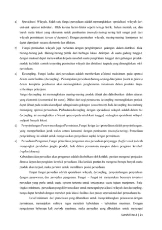 SUHARTINI.S| 24
a) Spesialisasi Wilayah, Salah satu fungsi persediaan adalah memungkinkan spesialisasi wilayah dari
unit-unit operasi individual. Oleh karena factor-faktor seperti tenaga listrik, bahan mentah, air, dan
buruh maka lokasi yang ekonomis untuk pembuatan (manufacturing) sering kali sangat jauh dari
wilayah permintaan (areas of demand). Dengan pemisahan wilayah, masing-masing komponen ini
dapat diprodusir secara ekonomis dan efisisen.
b) Fungsi pemisahan wilayah juga berkaitan dengan penghimpunan golongan dalam distribusi fisik
barang-barang jadi. Barang-barang pabrik dari berbagai lokasi dihimpun di suatu gudang tunggal,
dengan maksud dapat menawarkan kepada nasabah suatu pengiriman tunggal dari gabungan produk-
produk itu.Inilah contoh terpenting pemisahan wilayah dan distribusi terpadu yang dimungkinkan oleh
persediaan.
c) Decoupling, Fungsi kedua dari persediaan adalah memberikan efisiensi maksimum pada operasi
dalam suatu fasilitas (decoupling). Penumpukan persediaan barang-sedang-dikerjakan (work in proces)
dalam kompleks pembuatan akan memungkinkan penghematan maksimum dalam produksi tanpa
terhentinya pekerjaan.
Fungsi decoupling ini memungkinkan masing-masing produk dibuat dan didistibusikan dalam ukuran
yang ekonomis (economical lot sozes). Dilihat dari segi pemasaran,decoupling memungkinkan produk
dapat dibuat pada waktu akan dijual sebagaisuatu golongan (assortment).Jadi,decoupling itu cendrung
menunjang operasi perusahaan. Perbadaan decoupling dengan spesialisasi wilayah adalah dalam hal
decoupling ini meningkatkan efisiensi operasi pada satu lokasi tunggal, sedangkan spesialisasi wilayah
meliputi banyak lokasi.
d) Penyeimbangan PenawarandenganPermintaan,Fungsi ketiga dari persediaanadalah penyeimbangan,
yang memperhatikan jarak waktu antara konsumsi dengan pembuatan (manufacturing). Persediaan
penyeimbang ini adalah untuk menyesuaikan penyediaan suplai dengan permintaan.
e) Persediaan Pengaman,Fungsi persediaan pengaman atau persediaan penyangga (bufferstock) adalah
menyangkut perubahan jangka pendek, baik dalam permintaan maupun dalam pengisian kembali
(replenishment).
Kebutuhan akan persedian akan pengaman adalah disebabkan oleh ketidak pastian mengenai penjualan
dimasa depan dan pengisian kembali persediaan. Jika ketidak pastian itu mengenai berapa banyak suatu
produk akan terjual, maka perlulah untuk memilihara posisi persediaan.
Empat fungsi persedian adalah spesialisasi wilayah, decoupling, penyeimbangan penyediaan
dengan penawaran, dan persedian pengaman. Fungsi – fungsi ini menentukan besarnya investasi
persedian yang perlu untuk suatu system tertentu untuk tercapainya suatu tujuan manjemen. Pada
tingkat minimum, persediaanyang di investasikan untuk mencapaispesialisasi wilayah dan decoupling,
hanya dapat berubah dengan merubah pola lokasi fasilitas dan proses operasional dari perusahaan itu.
Level minimum dari persedaian yang dibutuhkan untuk menyeimbangkan penawaran dengan
permintaan, menunjukan sulitnya tugas menaksir kebutuhan – kebutuhan musiman. Dengan
pengalaman beberapa kali periode musiman, maka persedian yang dibutuhkan untuk mencapai
 