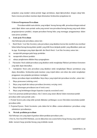SUHARTINI.S| 25
penjualam yang marjinal selama periode tinggi permintaan, dapat diproyeksikan dengan cukup baik.
Suatu rencana persediaan musiman dapat dirumuskan berdasarkan pengalaman ini.
F.Sistem Pengawasan Persediaan
Persediaanadalah suatu aktivita yang meliputi barang-barang milik perusahaandengan maksud
untuk dijual dalam suatu periode usaha yang normal atau persediaan barang-barang yang masih dalam
pengerjaan/proses produksi, ataupun persediaan barang baku yang menunggu penggunaannya dalam
suatu proses produksi.
a. Jenis-jenis Persediaan
Ada beberapa jenis persediaan, antara lain :
1. Batch Stock / Lost Size Inventory yaitu persediaan yang diadakan karena kita membeli atau membuat
bahan-bahan barang-barang dalam jumlah yang lebih besar daripada jumlah yang dibutuhkan pada saat
itu juga. Keuntungan yang dapat diperoleh dari Batch Stock / Lost Size Inventory antara lain :
a) memperoleh potongan pada harga pembelian
b) memperoleh efisiensi produksi
c) adanya penghematan didalam biaya pengangkutan
2. Fluctuation Stock adalah persediaan yang diadakan untuk menghadapi fluktuasi permintaan konsumen
yang tidak dapat diramalkan.
3. Anticipation Stock yaitu persediaan yang diadakan untuk menghadapai flukuasi permintaan yang
dapay diramalkan, berdasarkan pada musiman yang terjadi dalam satu tahun dan untuk menghadapi
penggunaan atau penjualan permintaan meningkat.
Adanya persediaan dapat menimbulkan biaya-biaya yang terjadi dari persediaan tersebut , antara lain :
1. Biaya pemesanan (ordering costs)
2. Biaya yang terjadi dari adanya persediaan (inventory carrying costs)
3. Biaya kekurangan persediaaan (out of stock costs)
4. Biaya yang berhubungan dengan kapasitas (capacity associated costs)
Cara-Cara penetuan jumlah persediaan, Ada 2 sistem yang umum dikenal dalam menentuan jumlah
persediaan akhir suatu periode yaitu :
1. Periode System yaitu setiap akhir periode dilakukan perhitungan secara fisik dalam menentukan jumlah
persediaan akhir.
2. Perpetual System / Book Inventories yaitu dalam hal ini dibina catatan administrasi persediaan. setiap
administrasi persediaannya.
b. Metode penilaian persediaan
Ada beberapa cara yang dapat di gunakan dalam penilaian persediaan yaitu :
1.First In, First Out (FIFO Method), cara ini didasarkan atas asumsibahwa harga barang yang sudah terjual
dinilai menurut harga pemelian barang yang terdahulu masuk.
 