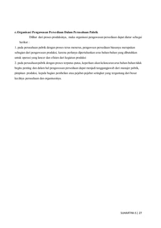 SUHARTINI.S| 27
e.Organisasi Pengawasan Persediaan Dalam Perusahaan Pabrik
Dilihat dari proses produksinya, maka organisasi pengawasan persediaan dapat diatur sebagai
berikut :
1. pada perusahaan pabrik dengan proses terus menerus, pengawsan persediaan biasanya merupakan
sebagian dari pengawasan produksi, karena perlunya dipertahankan arus bahan-bahan yang dibutuhkan
untuk operasi yang lancer dan efisien dari kegiatan produksi
2. pada perusahaanpabrik dengan proses terputus-putus, keperluan akan kelancaran arus bahan-bahan tidak
begitu penting dan dalam hal pengawasan persediaan dapat menjadi tanggungjawab dari manajer pabrik,
pimpinan produksi, kepala bagian pembelian atau pejabat-pejabat setingkat yang tergantung dari besar
kecilnya perusahaan dan organisasinya.
 