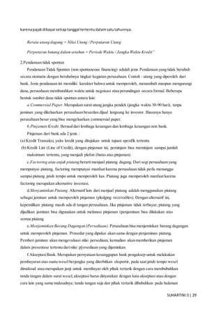 SUHARTINI.S| 29
karenapajakdibayarsetiaptanggal tertentudalamsatutahunnya.
Rerata utang dagang = Nilai Utang / Perputaran Utang
Perputaran hutang dalamsetahun = Periode Waktu / Jangka Waktu Kredit”
2.Pendanaan tidak spontan
Pendanaan Tidak Spontan (non spontaneous financing) adalah jenis Pendanaan yang tidak berubah
secara otomatis dengan berubahnya tingkat kegiatan perusahaan. Contoh : utang yang diperoleh dari
bank. Jenis pendanaan ini memiliki karakter bahwa untuk memperoleh, menambah maupun mengurangi
dana, perusahaan membutuhkan waktu untuk negoisasi atau perundingan secara formal. Beberapa
bentuk sumber dana tidak spontan antara lain:
a.Commersial Paper. Merupakan surat utang jangka pendek (jangka waktu 30-90 hari), tanpa
jaminan yang dikeluarkan perusahaan besardan dijual langsung ke investor. Biasanya hanya
perusahaan besar yang bisa mengeluarkan commersial paper.
b.Pinjaman Kredit. Berasaldari lembaga keuangan dan lembaga keuangan non bank.
Pinjaman dari bank ada 2 jenis :
(a) Kredit Transaksi, yaitu kredit yang ditujukan untuk tujuan spesifik tertentu
(b) Kredit Lini (Line of Credit), dengan pinjaman ini, peminjam bisa meminjam sampai jumlah
maksimum tertentu, yang menjadi plafon (batas atas pinjaman).
c.Factoring atau anjak piutang berartimenjual piutang dagang. Dari segi perusahaan yang
mempunyai piutang, factoring mempunyai manfaat karena perusahaan tidak perlu menunggu
sampai piutang jatuh tempo untuk memperoleh kas. Piutang juga memperoleh manfaat karena
factoring merupakan alternative investasi.
d.Menjaminkan Piutang.Alternatif lain dari menjual piutang adalah menggunakan piutang
sebagai jaminan untuk memperoleh pinjaman (pledging receivables). Dengan alternatif ini,
kepemilikan piutang masih ada di tangan perusahaan. Jika pinjaman tidak terbayar, piutang yang
dijadikan jaminan bisa digunakan untuk melunasi pinjaman (penjaminan bisa dilakukan atas
semua piutang
e.Menjaminkan Barang Dagangan (Persediaan). Perusahaan bisa menjaminkan barang dagangan
untuk memperoleh pinjaman. Prosedur yang dipakai akan sama dengan penjaminan piutang.
Pemberi jaminan akan mengevaluasi nilai persediaan, kemudian akan memberikan pinjaman
dalam presentase tertentu darinilai p[ersediaan yang dijaminkan.
f.AkseptasiBank. Merupakan pernyataan kesanggupan bank pengaksep untuk melakukan
pembayaran atas suatu wesel berjangka yang diterbitkan eksportir, pada saat jatuh tempo wesel
dimaksud atau merupakan janji untuk membayar oleh pihak tertarik dengan cara membubuhkan
tanda tangan dalam surat wesel; akseptasi harus dinyatakan dengan kata akseptasi atau dengan
cara lain yang sama maksudnya; tanda tangan saja dan pihak tertarik dibubuhkan pada halaman
 