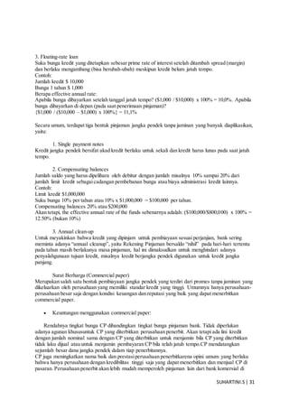 SUHARTINI.S| 31
3. Floating-rate loan
Suku bunga kredit yang ditetapkan sebesar prime rate of interest setelah ditambah spread (margin)
dan berlaku mengambang (bisa berubah-ubah) meskipun kredit belum jatuh tempo.
Contoh:
Jumlah kredit $ 10,000
Bunga 1 tahun $ 1,000
Berapa effective annual rate:
Apabila bunga dibayarkan setelah tanggal jatuh tempo? ($1,000 / $10,000) x 100% = 10,0%. Apabila
bunga dibayarkan di depan (pada saat penerimaan pinjaman)?
{$1,000 / ($10,000 – $1,000) x 100%} = 11,1%
Secara umum, terdapat tiga bentuk pinjaman jangka pendek tanpa jaminan yang banyak diaplikasikan,
yaitu:
1. Single payment notes
Kredit jangka pendek bersifat akad kredit berlaku untuk sekali dan kredit harus lunas pada saat jatuh
tempo.
2. Compensating balances
Jumlah saldo yang harus dipelihara oleh debitur dengan jumlah misalnya 10% sampai 20% dari
jumlah limit kredit sebagaicadangan pembebanan bunga atau biaya administrasi kredit lainnya.
Contoh:
Limit kredit $1,000,000
Suku bunga 10% per tahun atau 10% x $1,000,000 = $100,000 per tahun.
Compensating balances 20% atau $200,000
Akan tetapi, the effective annual rate of the funds sebenarnya adalah: ($100,000/$800,000) x 100% =
12.50% (bukan 10%)
3. Annual clean-up
Untuk meyakinkan bahwa kredit yang dipinjam untuk pembiayaan sesuai perjanjian, bank sering
meminta adanya “annual cleanup”, yaitu Rekening Pinjaman bersaldo “nihil” pada hari-hari tertentu
pada tahun masih berlakunya masa pinjaman, hal ini dimaksudkan untuk menghindari adanya
penyalahgunaan tujuan kredit, misalnya kredit berjangka pendek digunakan untuk kredit jangka
panjang.
Surat Berharga (Commercial paper)
Merupakan salah satu bentuk pembiayaan jangka pendek yang terdiri dari promes tanpa jaminan yang
dikeluarkan oleh perusahaan yang memiliki standar kredit yang tinggi. Umumnya hanya perusahaan-
perusahaan besar saja dengan kondisi keuangan dan reputasi yang baik yang dapat menerbitkan
commercial paper.
 Keuntungan menggunakan commercial paper:
Rendahnya tingkat bunga CP dibandingkan tingkat bunga pinjaman bank. Tidak diperlukan
adanya agunan khususuntuk CP yang diterbitkan perusahaan penerbit. Akan tetapi ada lini kredit
dengan jumlah nominal sama dengan CP yang diterbitkan untuk menjamin bila CP yang diterbitkan
tidak laku dijual atau untuk menjamin pembayaran CP bila telah jatuh tempo.CP mendatangkan
sejumlah besar dana jangka pendek dalam tiap penerbitannya.
CP juga meningkatkan nama baik dan prestasiperusahaan penerbitkarena opini umum yang berlaku
bahwa hanya perusahaan dengan kredibilitas tinggi saja yang dapat menerbitkan dan menjual CP di
pasaran. Perusahaan penerbit akan lebih mudah memperoleh pinjaman lain dari bank komersial di
 