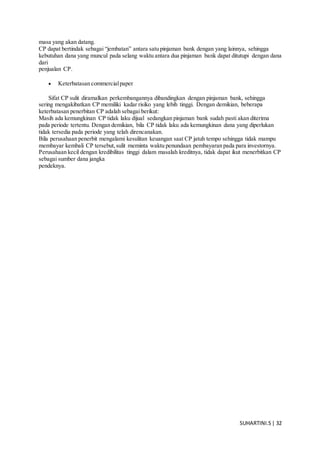 SUHARTINI.S| 32
masa yang akan datang.
CP dapat bertindak sebagai “jembatan” antara satu pinjaman bank dengan yang lainnya, sehingga
kebutuhan dana yang muncul pada selang waktu antara dua pinjaman bank dapat ditutupi dengan dana
dari
penjualan CP.
 Keterbatasan commercialpaper
Sifat CP sulit diramalkan perkembangannya dibandingkan dengan pinjaman bank, sehingga
sering mengakibatkan CP memiliki kadar risiko yang lebih tinggi. Dengan demikian, beberapa
keterbatasan penerbitan CP adalah sebagai berikut:
Masih ada kemungkinan CP tidak laku dijual sedangkan pinjaman bank sudah pasti akan diterima
pada periode tertentu. Dengan demikian, bila CP tidak laku ada kemungkinan dana yang diperlukan
tidak tersedia pada periode yang telah direncanakan.
Bila perusahaan penerbit mengalami kesulitan keuangan saat CP jatuh tempo sehingga tidak mampu
membayar kembali CP tersebut,sulit meminta waktu penundaan pembayaran pada para investornya.
Perusahaan kecil dengan kredibilitas tinggi dalam masalah kreditnya, tidak dapat ikut menerbitkan CP
sebagai sumber dana jangka
pendeknya.
 