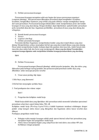 SUHARTINI.S| 34
G. Definisi perencanaan keuangan
Perencanaan keuangan merupakan salah satu bagian dari proses perencanaan organisasi
(corporate planning). Dariperencanaan diharapkan perusahaan dapat menghindari kesalahan-
kesalahan, menghasilkan keputusan yang terbaik yang pada akhirnya mampu meningkatkan kinerja
dari suatu perusahaan. Perencanaan keuangan dimaksudkan untuk memperkirakan posisi dan kondisi
keuangan di masa yang akan datang. Dengan demikian dapat diperkirakan apakah kondisi perusahaan
perlu menambah dana dari luar, bagaimana profitabilitas perusahaan di masa yang akan datang dan
sebagainya.
H. Bentuk-bentuk perencanaan keuangan
3. Neraca
4. Laporan Laba Rugi
I. Definisi peramalan Keuangan
Peramalan diartikan bagaimana memperkirakan kondisi yang akan terjadi dimasa yang akan
datang. Memperkirakan artinya menetapkan hal-hal apa yang akan terjadi dimasa yang akan datang.
Dasar untuk memperkirakan kondisi kedepan dapat kita gunakan data masa lalu, makin banyak data
masa lalu akan makin baik dan factor yang mempengaruhi dimasa yangakandatang.Peramalandalam
manajemenkeuangandigunakan untuk memperkirakan kebutuhan keuanganperusahaandimasa yang akandatang
Bab4
D. Definisi Perencanaan
Perencaanaan keuangan (financial planning) adalah proyeksi penjualan, laba, dan aktiva yang
didasarkan pada berbagai startegi produksi dan pemasaran pada penentuan sumber daya yang
dibutuhkan untuk mencapai proyeksi tersebut
E. Unsur-unsur penting titip impas
1.Sifat biaya yang diamsumsi
2.Hal-hal lain menyangkut perilaku biaya
3. Total pendapatan dan volume output
Bab 5
C. Pengertian dan kebijakan modal kerja
Modal kerja adalah dana yang diperlukan oleh perusahaan untuk memenuhi kebutuhan operasional
perusahaan sehari-hari, seperti bahan baku, TKL dll.
Kebijakan modal kerja (Working Capital Policy) Adalah keputusan mendasar sehubungan dengan
jumlah setiap kategori aktiva lancar yang ditargetkan dan bagaimana aktiva lancar tersebut akan
dibiayai.
Pentingnya pengelolaan modal kerja.
 Sebagian waktu manajer keuangan adalah untuk operasi internal sehari-hari perusahaan yang
merupakan bagian dari pengelolaan modal kerja.
 Aktiva lancar merupakan bagian yang cukup besar dari total aktiva atau sekitar 40% dan
berfluktuasi dengan penjualan
 