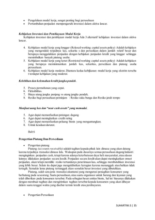 SUHARTINI.S| 35
 Pengelolaan modal kerja, sangat penting bagi perusahaan
 Pertumbuhan penjualan mempengaruhi investasi dalam aktiva lancar.
Kebijakan Investasi dan Pembiayaan Modal Kerja
Kebijakan investasi dan pembiyaan modal kerja Ada 3 alternatif kebijakan investasi dalam aktiva
lancar.
4. Kebijakan modal kerja yang longgar (Relaxed working capital assets policy) Adalah kebijakan
yang mengendaki terjadinya kas, sekurita s dan persediaan dalam jumlah relatif besar dan
berupaya menggalakkan penjualan dengan kebijakan penjualan kredit yang longgar sehingga
menimbulkan banyak piutang usaha.
5. Kebijakan modal kerja yang ketat (Restricted working capital assets policy) Adalah kebijakan
yang berupaya meminimumkan jumlah kas, sekuritas, persediaan dan piutang usaha
perusahaan.
6. Kebijakan modal kerja moderat. Diantara kedua kebijkanan modal kerja yang ekstrim tersebu
t terdapat kebijakan yang moderat.
Kelebihan dan kelemahan kredit jangka pendek.
5. Proses permohonan yang cepat.
6. Fleksibilitas.
7. Biaya utang jangka panjang vs utang jangka pendek.
8. Resiko bagi perusahaan peminjam : Resiko suku bunga dan Resiko jatuh tempo
Manfaat uang kas dan “near cash assets” yang memadai.
5. Agar dapat memanfaatkan potongan dagang
6. Agar dapat meningkatkan credit rating
7. Agar dapat memanfaatkan peluang bisnis yang menguntungkan.
8. Untuk keadaan darurat.
Bab 6
Pengertian Piutang Dan Persediaan
 Pengertian piutang
Piutang (accounts receivable) adalah tagihan kepada pihak lain dimasa yang akan datang
karena terjadinya transaksi dimasa lalu. Walaupun pada dasarnya semua perusahaan dagang/industri
menginginkan penjualan cash, tetapi karena adanya keterbatasan daya beli masyarakat,atau alasan
lainnya dilakukan penjualan secara kredit. Penjualan secara kredit akan dapat meningkatkan omset
penjualan, akan tetapi memiliki resiko tertundanya penerimaan kas, sehingga membutuhkan investasi
yang lebih besar. Selain itu dapat juga mengakibatkan kerugian karena menunggak atau bahkan tidak
tertagih. Semakin lama piutang tertunggak akan semakin besar investasi yang dibutuhkan.
Piutang, salah satu jenis transaksi akuntansi yang mengurusi penagihan konsumen yang
berhutang pada seseorang. Suatu perusahaan,atau suatu organisasi untuk barang dan layanan yang
telah diberikan pada konsumen tersebut. Pada sebagian besar entitas bisnis, hal ini biasanya dilakukan
dengan membuat tagihan dan mengirimkan tagihan tersebut kepada konsumen yang akan dibayar
dalam suatu tenggat waktu yang disebut termin kredit atau pembayaran.
 Pengertian Persediaan
 