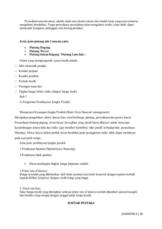 SUHARTINI.S| 36
Persediaan atau inventory adalah salah satu elemen utama dari modal kerja yang terus menerus
mengalami perubahan. Tanpa persediaan, perusahaan akan mengalami resiko, yaitu tidak dapat
memenuhi keinginan pelanggan atas barang produksi
Jenis-jenis piutang ada 3 macam yaitu
 Piutang Dagang
 Piutang Wesel
 Piutang bukan Dagang / Piutang Lain-lain (
Faktor yang mempengaruhi syarat kredit adalah:
Sifat ekonomik produk,
Kondisi penjual,
Kondisi pembeli,
Periode kredit,
Potongan tunai dan
Tingkat bunga bebas risiko (tingkat bunga bank).
Bab 7
A.Pengertian Pembiayaan Jangka Pendek
Manajemen Keuangan Jangka Pendek (Short-Term financial management)
Merupakan pengelolaan aktiva lancar (kas, surat berharga, piutang, persediaan) dan pasiva lancar
Perusahaan (hutang dagang, weselbayar, kewajiban yang masih harus dibayar) untuk mencapai
keseimbangan antara laba dan risiko agar memberi kontribusi nilai positif terhadap nilai perusahaan.
Misalnya Aktiva lancar dalam jumlah besar berakibat pada peningkatan risiko tidak dapat membayar
pada saat jatuh tempo.
Jenis-jenis pembiayaan jangka pendek
1.Pendanaan Spontan (Spontaneous financing)
2.Pendanaan tidak spontan
 Dasar pembagian tingkat bunga pinjaman adalah:
1.Prime rate of interest
Bunga terendah yang dibebankan oleh bank nasional atau bank komersil dengan reputasi terbaik
kepada debitur korporasi dengan credit rating yang tinggi.
2. Fixed rate loan
Suku bunga kredit yang ditetapkan sebesar prime rate of interest setelah ditambah spread (margin)
dan berlaku tetap sampai dengan tanggal jatuh tempo kredit.
DAFTAR PUSTAKA
 