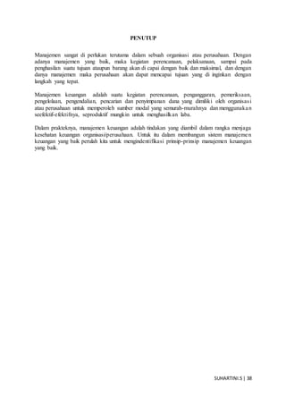 SUHARTINI.S| 38
PENUTUP
Manajemen sangat di perlukan terutama dalam sebuah organisasi atau perusahaan. Dengan
adanya manajemen yang baik, maka kegiatan perencanaan, pelaksanaan, sampai pada
penghasilan suatu tujuan ataupun barang akan di capai dengan baik dan maksimal, dan dengan
danya manajemen maka perusahaan akan dapat mencapai tujuan yang di inginkan dengan
langkah yang tepat.
Manajemen keuangan adalah suatu kegiatan perencanaan, penganggaran, pemeriksaan,
pengelolaan, pengendalian, pencarian dan penyimpanan dana yang dimiliki oleh organisasi
atau perusahaan untuk memperoleh sumber modal yang semurah-murahnya dan menggunakan
seefektif-efektifnya, seproduktif mungkin untuk menghasilkan laba.
Dalam prakteknya, manajemen keuangan adalah tindakan yang diambil dalam rangka menjaga
kesehatan keuangan organisasi/perusahaan. Untuk itu dalam membangun sistem manajemen
keuangan yang baik perulah kita untuk mengindentifikasi prinsip-prinsip manajemen keuangan
yang baik.
 