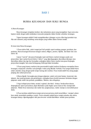 SUHARTINI.S| 3
BURSA KEUANGAN DAN SUKU BUNGA
A.Bursa Keuangan
Bursa keuangan mrupakan institusi dan mekanisme pasar yang meunginkan bagi seora atau
koprasi untuk dengan udah melakukan transsaksi penjualan dalam bentuk sekuiritas keuangan.
Tujuan keuangan adalah Untuk mengalokasikan tabungan secara efiien bagi pemakai nya.
Jika unit ekonomi yang menabung sama dengan yang terlibat dalam formasi modal.
B.Jenis-Jenis Bursa Keuangan
1.Pasar aktiva fisik, yakni tempat jual beli produk sepert sandang, pangan, peralatan, dan
perkakas. Bursa keuangan berurusan dengan saham, obligasi, promes, hipotik, dan klaim lain atas
aktiva rill.
2.pasar “saat ini” dan pasar berjangka (spot and futures market) mengacu pada saat
penyerahan. Spot market berarti bahwa “aktiva” yang diperdagangkan diserahkan ditempat atau
diserahkan dalam dua tiga hari kemudian sedangkan dalam fuures market atau pasar berjangka
penyerahan mungkin baru akan berlangsung beberapa bulan kemudian.
3.Pasar uang (money markets) dan pasarmodal (capital markets) keduanya merupakan bursa
keuangan, tetapi jenis sekuritas serta janmgka waktu yang dikelola berbeda. Psar uangn adalah bursa
untuk sekuritas utang dengan jatuh tempo kurang dari setahun. Pasar modaladalh brsa utang jangka
panjang dan saham perseroan.
4.Bursa hipotik bersangku-paut dengan pinjaman untuk realestate hunian, komersial, dan
industri, dan tanah pertanian atau perkebunan, sedangkan bursa kredit konsumen berkaitan dengan
pinjaman untuk mobil dan perkaks, pendidikan, hiburan, dan sebagainya.
5.Juga terdapat pasar dunia, nasinal, regional, dan lokal. Artinya, berdasarkan ukuran
danjangkauan opersi perusahaan,dapat ditentukan pada tingkat pasar mana ia bisa memperoleh
pinjaman. Makin besar ukurannya dan makin luas jangkauannya, makin mampu ia merambah pasar
dunia.
6.Pasar perdana adalah bursa tempat perseroan pertama sekali menerbitkan / menjual saham
baru untuk menambah modalnya (emisi). Pasar sekunder adalah bursa tempat sekuritas dan aktiva
keuangan lainnya diperdagangkan oleh para investor setelah diterbitkan melalui pasar perdana.
 