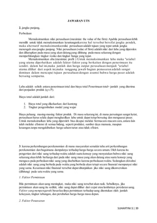 SUHARTINI.S| 39
JAWABAN UTS
2. jangka panjang,
Perbedaan
Memaksimumkan nilai perusahaan (maximize the value of the firm) Apabila perusahaan lebih
memilih untuk tidak memaksimumkan keuntungankarena hal tersebut bersifat jangka pendek,
maka alternatif memaksimumkannilai perusahaan adalah tujuan yang tepat untuk jangka
menengah atau jangka panjang. Nilai perusahaan (value of firm) adalah nilai dari laba yang diperolen
dan diharapkan pada masa yang akan datang,yang dihitung pada masa sekarang dengan
memperhitungkan tingkat resiko dan tingkat bunga yang tepat.
Memaksimumkan aba (maximize profit ) Untuk memaksimumkan laba maka "ariabel
yang utama diperhatikan adalah faktor-faktor yang berkaitan dengan penerimaan itu
sendiri. dalam hal ini,maka jumlah dan harga output perusahaan menjadi "ariabel
utama.dilihat dari aspek ini,maka tanggung jawab bagian pemasaran adalah sangat
dominan dalam mencapai tujuan perusahaan dengan asumsi bahwa harga pasar adalah
bersaing sempurna.
Laba adalah selisih antara penerimaan total dan biaya total Penerimaan total= jumlah yang diterima
dari penjualan produk (q x P).
Biaya total adalah jumlah dari:
1. Biaya total yang dikeluarkan dari kantong
2. Tingkat pengembalian modal yang wajar
Biaya peluang masing-masing faktor produk. Di masa sekarang ini, di mana persaingan sangat ketat,
perusahaan harus selalu dapat menghasilkan laba untuk dapat tetap bersaing dan menguasai pasar.
Untuk memaksimalkan laba yang diperoleh bisa dicapai melalui bermacam-macam cara,antara lain
ialah melalui efisiensi di semua bidang, seperti produksi, sumber daya manusia, maupun
keuangan.tanpa mengakibatkan harga saham turun atau tidak efisien.
3. karena perkembangan perekonomian di mana masyarakat semakin tahu arti perkembangan
perekonomian dan bagaimana dampaknya terhadap harga-harga secara umum. Oleh karena itu
pengertian dari nilai uang terhadap waktu adalah suatu konsep yang menyatakan bahwa nilai uang
sekarang akan lebih berharga dari pada nilai uang masa yang akan datang atau suatu konsep yang
mengacu pada perbedaan nilai uang yang disebabkan karena perbedaaan waktu. Sedangkan ekivalnsi
adalah nilai uang yang berbeda pada waktu yang berbeda akan tetapi secara finansial mempunyai nilai
yang sama. Kesamaan nilai finansial tersebut dapat ditunjukkan jika nilai uang dikonversikan
(dihitung) pada satu waktu yang sama.
1. Faktor Permintaan
Bila permintaan akan uang meningkat, maka nilai uang tersebut akan naik. Sebaliknya, jika
permintaan akan uang itu sedikit, nilai uang dapat dilihat dari cepat atau lambatnya peredaran uang.
Faktor yang mempengaruhi besarkecilnya permintaan terhadap uang ditentukan olah: jumlah
kekayaan, tingkat tabungan, dan perubahan harga-harga masa depan.
2. Faktor Penawaran
 