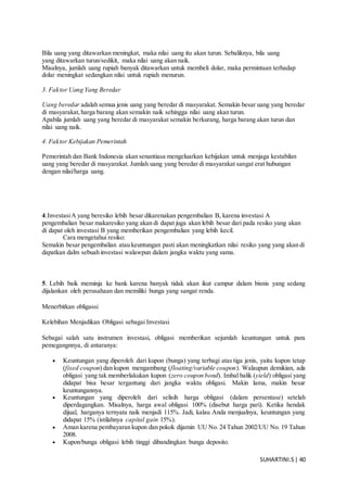 SUHARTINI.S| 40
Bila uang yang ditawarkan meningkat, maka nilai uang itu akan turun. Sebaliknya, bila uang
yang ditawarkan turun/sedikit, maka nilai uang akan naik.
Misalnya, jumlah uang rupiah banyak ditawarkan untuk membeli dolar, maka permintaan terhadap
dolar meningkat sedangkan nilai untuk rupiah menurun.
3. Faktor Uang Yang Beredar
Uang beredar adalah semua jenis uang yang beredar di masyarakat. Semakin besar uang yang beredar
di masyarakat,harga barang akan semakin naik sehingga nilai uang akan turun.
Apabila jumlah uang yang beredar di masyarakat semakin berkurang, harga barang akan turun dan
nilai uang naik.
4. Faktor Kebijakan Pemerintah
Pemerintah dan Bank Indonesia akan senantiasa mengeluarkan kebijakan untuk menjaga kestabilan
uang yang beredar di masyarakat. Jumlah uang yang beredar di masyarakat sangat erat hubungan
dengan nilai/harga uang.
4.InvestasiA yang beresiko lebih besar dikarenakan pengembalian B, karena investasi A
pengembalian besar makaresiko yang akan di dapat juga akan lebih besar dari pada resiko yang akan
di dapat oleh investasi B yang memberikan pengembalian yang lebih kecil.
Cara mengetahui resiko:
Semakin besar pengembalian atau keuntungan pasti akan meningkatkan nilai resiko yang yang akan di
dapatkan dalm sebuah investasi walawpun dalam jangka waktu yang sama.
5. Lebih baik meminja ke bank karena banyak tidak akan ikut campur dalam bisnis yang sedang
dijalankan oleh perusahaan dan memiliki bunga yang sangat renda.
Menerbitkan obligassi
Kelebihan Menjadikan Obligasi sebagai Investasi
Sebagai salah satu instrumen investasi, obligasi memberikan sejumlah keuntungan untuk para
pemegangnnya, di antaranya:
 Keuntungan yang diperoleh dari kupon (bunga) yang terbagi atas tiga jenis, yaitu kupon tetap
(fixed coupon) dan kupon mengambang (floating/variable coupon). Walaupun demikian, ada
obligasi yang tak memberlakukan kupon (zero coupon bond). Imbal balik (yield) obligasi yang
didapat bisa besar tergantung dari jangka waktu obligasi. Makin lama, makin besar
keuntungannya.
 Keuntungan yang diperoleh dari selisih harga obligasi (dalam persentase) setelah
diperdagangkan. Misalnya, harga awal obligasi 100% (disebut harga pari). Ketika hendak
dijual, harganya ternyata naik menjadi 115%. Jadi, kalau Anda menjualnya, keuntungan yang
didapat 15% (istilahnya capital gain 15%).
 Aman karena pembayaran kupon dan pokok dijamin UU No. 24 Tahun 2002/UU No. 19 Tahun
2008.
 Kupon/bunga obligasi lebih tinggi dibandingkan bunga deposito.
 