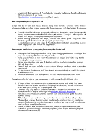 SUHARTINI.S| 41
 Mudah untuk diperdagangkan di Pasar Sekunder yang diatur mekanisme Bursa Efek Indonesia
(BEI) atau transaksi di luar bursa.
 Bisa dijaminkan sebagai agunan, seperti obligasi negara.
Kekurangan Obligasi sebagai Investasi
Sampai saat ini tak satu pun produk investasi yang hanya memiliki kelebihan tanpa memiliki
kekurangan. Selain kelebihan, obligasi juga memiliki kekurangan yang perlu diperhatikan, di antaranya:
 Penerbit obligasi berisiko gagal bayar dan konsekuensinya investor tak cuma tidak memperoleh
untung, tetapi tak mendapatkan kembali seluruh pokok utang. Untungnya, kekurangan ini tak
berlaku pada obligasi negara yang terlindungi undang-undang.
 Rentan terhadap perubahan suku bunga, ekonomi, dan kondisi politik yang tidak stabil.
Perubahan-perubahan tersebut berdampak pada pasar keuangan.
 Menjual obligasi sebelum jatuh tempo di Pasar Sekunder menimbulkan kerugian bagi investor.
Sebab harga jualnya lebih rendah dari harga belinya.
Keuntungan, manfaat dan keunggulan pinjam uang (kredit) ke bank:
 Proses pencairan dana yang dibutuhkan cukup cepat, sehingga permasalahan kekurangan dana
yang anda hadapi cepat terselesaikan dengan mudah
 Bunga yang ditetapkan di bank sudah standar disesuaikan dengan tenor waktu yang diambil
selama jangka waktu peminjaman
 Barang yang di inginkan bisa cepat di dapatkan meskipun sebelum mendapatkan pinjaman
tidak ada dana cukup
 Jika anda ingin membuka usaha baru, maka pinjaman ini dapat membantu untuk mewujudkan
impian anda
 Persyaratan yang diajukan dari pihak bank kepada peminjam cukup jelas, mudah dan proses
pencairan dana cepat
 Pelunasan peminjaman dana bisa diprediksi dan tidak tergantung pada fluktuasi bisnis
Kerugian, resiko dan bahaya yang mengancam setelah hutang (kredit) di bank, yaitu:
 Waktu pelunasan pembayaran harus tepat sesuai dengan tanggal jatuh tempo yang sudah
disepakati bersama. Apabila lewat dari waktu yang telah ditentukan, maka akan dikenakan
denda besarnya tergantung dari kebijakan pihak bank
 Umumnya uang yang diberikan dari bank cukup besar melebihi dari pendapatan, dan
memberikan didikan kepada debitur agar bisa mengelola keuangan dengan baik
 Bank akan semakin kaya dan penerima pinjaman akan semakin miskin apabila tidak bisa
melunasi hutang
 Akibat adanya penawaran kredit yang semakin banyak akan menimbulkan adanya inflasi
 Pihak pemberi pinjaman dapat melakukan tindakan paksa entah menyita asset atau bahkan
mengambil paksa apabila peminjam tidak segera membayar apa yang menjadi kewajibannya
meskipun harus sampai jatuh bangkrut
 Apabila peminjam tidak sampai membayar lunas hutangnya, maka bank akan menyita
kepemilikan perusahaan tunggal atau mitra yang bekerjasama dengan peminjam yang ikut
menandatangani kontrak kredit.
 