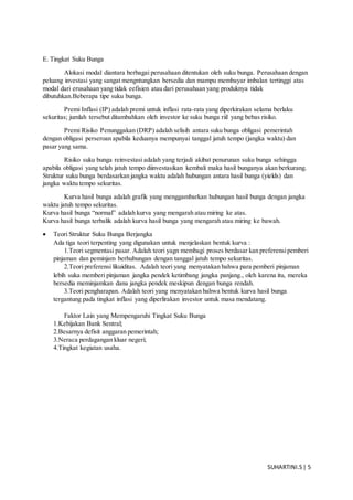 SUHARTINI.S| 5
E. Tingkat Suku Bunga
Alokasi modal diantara berbagai perusahaan ditentukan oleh suku bunga. Perusahaan dengan
peluang investasi yang sangat mengntungkan bersedia dan mampu membayar imbalan tertinggi atas
modal dari erusahaan yang tidak eefisien atau dari perusahaan yang produknya tidak
dibutuhkan.Beberapa tipe suku bunga.
Premi Inflasi (IP) adalah premi untuk inflasi rata-rata yang diperkirakan selama berlaku
sekuritas; jumlah tersebut ditambahkan oleh investor ke suku bunga riil yang bebas risiko.
Premi Risiko Penunggakan (DRP) adalah selisih antara suku bunga obligasi pemerintah
dengan obligasi perseroan apabila keduanya mempunyai tanggal jatuh tempo (jangka waktu) dan
pasar yang sama.
Risiko suku bunga reinvestasi adalah yang terjadi akibat penurunan suku bunga sehingga
apabila obligasi yang telah jatuh tempo diinvestasikan kembali maka hasil bunganya akan berkurang.
Struktur suku bunga berdasarkan jangka waktu adalah hubungan antara hasil bunga (yields) dan
jangka waktu tempo sekuritas.
Kurva hasil bunga adalah grafik yang menggambarkan hubungan hasil bunga dengan jangka
waktu jatuh tempo sekuritas.
Kurva hasil bunga “normal” adalah kurva yang mengarah atau miring ke atas.
Kurva hasil bunga terbalik adalah kurva hasil bunga yang mengarah atau miring ke bawah.
 Teori Struktur Suku Bunga Berjangka
Ada tiga teori terpenting yang digunakan untuk menjelaskan bentuk kurva :
1.Teori segmentasi pasar. Adalah teori yagn membagi proses berdasar kan preferensipemberi
pinjaman dan peminjam berhubungan dengan tanggal jatuh tempo sekuritas.
2.Teori preferensi likuiditas. Adalah teori yang menyatakan bahwa para pemberi pinjaman
lebih suka memberi pinjaman jangka pendek ketimbang jangka panjang., oleh karena itu, mereka
bersedia meminjamkan dana jangka pendek meskipun dengan bunga rendah.
3.Teori pengharapan. Adalah teori yang menyatakan bahwa bentuk kurva hasil bunga
tergantung pada tingkat inflasi yang diperlirakan investor untuk masa mendatang.
Faktor Lain yang Mempengaruhi Tingkat Suku Bunga
1.Kebijakan Bank Sentral;
2.Besarnya defisit anggaran pemerintah;
3.Neraca perdagangan kluar negeri;
4.Tingkat kegiatan usaha.
 