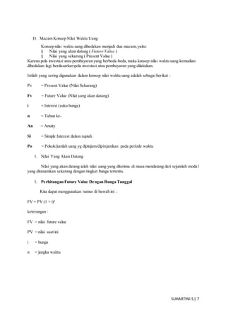 SUHARTINI.S| 7
D. Macam Konsep Nilai Waktu Uang
Konsep nilai waktu uang dibedakan menjadi dua macam,yaitu:
§ Nilai yang akan datang ( Future Value )
§ Nilai yang sekarang ( Present Value )
Karena pola investasi atau pembayaran yang berbeda-beda,maka konsep nilai waktu uang kemudian
dibedakan lagi berdasarkan pola investasi atau pembayaran yang dilakukan.
Istilah yang sering digunakan dalam konsep nilai waktu uang adalah sebagai berikut :
Pv = Present Value (Nilai Sekarang)
Fv = Future Value (Nilai yang akan datang)
i = Interest (suku bunga)
n = Tahun ke-
An = Anuity
Si = Simple Interest dalam rupiah
Po = Pokok/jumlah uang yg dipinjam/dipinjamkan pada periode waktu
1. Nilai Yang Akan Datang
Nilai yang akan datang ialah nilai uang yang diterima di masa mendatang dari sejumlah modal
yang ditanamkan sekarang dengan tingkat bunga tertentu.
1. Perhitungan Future Value Dengan Bunga Tunggal
Kita dapat menggunakan rumus di bawah ini :
FV = PV (1 + i)n
keterangan :
FV = nilai future value
PV = nilai saat ini
i = bunga
n = jangka waktu
 