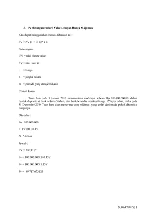 SUHARTINI.S| 8
2. Perhitungan Future Value Dengan Bunga Majemuk
Kita dapat menggunakan rumus di bawah ini :
FV = PV (1 + i / m)m
x n
Keterangan:
FV = nilai future value
PV = nilai saat ini
i = bunga
n = jangka waktu
m = periode yang dimajemukkan
Contoh kasus
Tuan Juan pada 1 Januari 2010 menanamkan modalnya sebesar Rp 100.000.000,00 dalam
bentuk deposito di bank selama 5 tahun, dan bank bersedia memberi bunga 15% per tahun, maka pada
31 Desember 2010. Tuan Juna akan menerima uang miliknya yang terdiri dari modal pokok ditambah
bunganya.
Dketahui :
Fn : 100.000.000
I : 15/100 =0.15
N : 5 tahun
Jawab :
FV = Pn/(1+i)n
Fv = 100.000.000/(1+0.15)5
Fv = 100.000.000/(1.15)5
Fv = 49.717.673.529
 