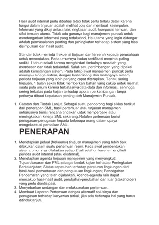 Hasil audit internal perlu dibahas tetapi tidak perlu terlalu detail karena
fungsi dalam tinjauan adalah melihat pola dan membuat kesimpulan.
Informasi yang dikaji antara lain: ringkasan audit, komposisi temuan, dan
sifat temuan utama. Tidak ada gunanya bagi manajemen puncak untuk
mendengarkan informasi yang terlalu rinci. Hal utama yang ingin didengar
adalah permasalahan penting dan peningkatan terhadap sistem yang bisa
disimpulkan dari hasil audit.
Standar tidak meminta frekuensi tinjauan dan terserah kepada perusahaan
untuk menentukan. Pada umumnya badan sertifikasi meminta paling
sedikit 1 tahun sekali karena menghindari timbulnya masalah yang
membesar dan tidak terkendali. Salah satu pertimbangan yang dipakai
adalah kematangan sistem. Pada tahap awal manajemen puncak perlu
meninjau kinerja sistem, dengan berkembang dan matangnya sistem,
perioda tinjauan yang lebih panjang dapat diterapkan. Terlalu sering
tinjauan, 1 bulan sekali tidak memberikan bahan yang cukup untuk melihat
suatu pola umum karena terbatasnya data-data dan informasi, sehingga
sering terbatas pada kajian terhadap laporan perkembangan tanpa
perlunya dibuat keputusan penting oleh Manajemen Puncak.
1. Catatan dan Tindak Lanjut. Sebagai suatu pendorong bagi siklus berikut
dari penerapan SML, hasil pertemuan atau tinjauan manajemen
seharusnya berisi rencana tindakan untuk memperbaiki atau
meningkatkan kinerja SML sekarang. Notulen pertemuan berisi
penugasan-penugasan kepada beberapa orang dalam upaya
mengeksekusi perbaikan SML.
PENERAPAN
1. Menetapkan jadual (frekuensi) tinjauan manajemen yang lebih baik
dilakukan dalam suatu pertemuan resmi. Pada awal pembentukan
sistem, umumnya dilakukan setiap 2 kali setahun karena mengikuti
perioda audit internal (atau eksternal).
2. Menetapkan agenda tinjauan manajemen yang menyangkut:
Tujuan/sasaran dan PML sebagai bentuk kajian terhadap Peningkatan
Berkelanjutan; Status kepatuhan terhadap peraturan lingkungan dari
hasil-hasil pemantauan dan pengukuran lingkungan; Pencegahan
Pencemaran yang telah dijalankan. Agenda-agenda lain dapat
mencakup hasil-hasil audit, perubahan-perubahan dari luar (stakeholder)
yang perlu diantisipasi.
3. Menyebarkan undangan dan melaksanakan pertemuan.
4. Membuat Laporan Pertemuan dengan alternatif solusinya dan
penugasan terhadap karyawan terkait, jika ada beberapa hal yang harus
ditindaklanjuti.
 