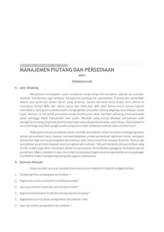 T h u r s d a y , N o v e m b e r 2 4 , 2 0 1 6
MANAJEMEN PIUTANG DAN PERSEDIAAN
BAB I
PENDAHULUAN
A. Latar Belakang
Manajemen merupakan suatu komponen terpenting internal dalam sebuah perusahann.
Didalam manajemen juga terdapat manajemen piutang dan persediaan. Piutang dan persediaan
adalah dua perkiraan aktiva lancar yang terbesar. Secara bersama-sama kedua jenis aktiva ini
mencakup hampir 80% dari aktiva lancar dan lebih dari 30% total aktiva untuk semua industri
manufaktur. Setiap perusahaan selalu menginginkan penjualan barang dagangannya dibayar secara
tunai. Namun, di lain pihak penjualan secara kredit justru akan memberi peluang untuk perluasan
pasar sehingga dapat menambah laba usaha. Masalah yang sering dihadapi perusahaan ialah
penagihanpiutangyangtelahjatuhtempotidakselaludapatdiselesaikanseluruhnya.Jikakeadaanini
terusberlangsungdalamjangkawaktuyanglamamaka modal perusahaanakansemakinkecil.
Begitupula setiap perusahaan perlu memiliki persediaan untuk menjamin kelangsungannya.
Setiap perusahaan harus mampu mempertahankan jumlah persediaan optimum untuk menjamin
kebutuhan bagi kemajuan kegiatan perusahaan, baik secara kuantitas maupun kualitas. Namun jika
persediaan yang telalu banyak akan merugikan perusahaan. Tak jauh berbeda jika persediaan yang
terlalu sedikit juga akan membawa akibat serupa karena menimbulkan gangguan terhadap operasi
prusahaan.Maka makalahini akanmencobamenjelaskanbagaimanamengendalikanpiutangdengan
membahasmateri mengenaipiutangdanjugapersediaannya.
B. Rumusan Masalah
Yang menjadi rumusanmasalahdalampenulisanmakalahini adalahsebagai berikut:
1. Apapengertianpiutangdanpersediaan?
2. Bagaimanaanalisisekonomi terhadappiutang?
3. Apasaja standar kreditdanpersyaratankredit?
4. Bagaimanakebijakankreditdanpengumpulanpiutang?
5. Bagaimanaprinsipdasarpengelolaanpersediaan?dan
6. Apasaja sistempengawasanpersediaan?
 